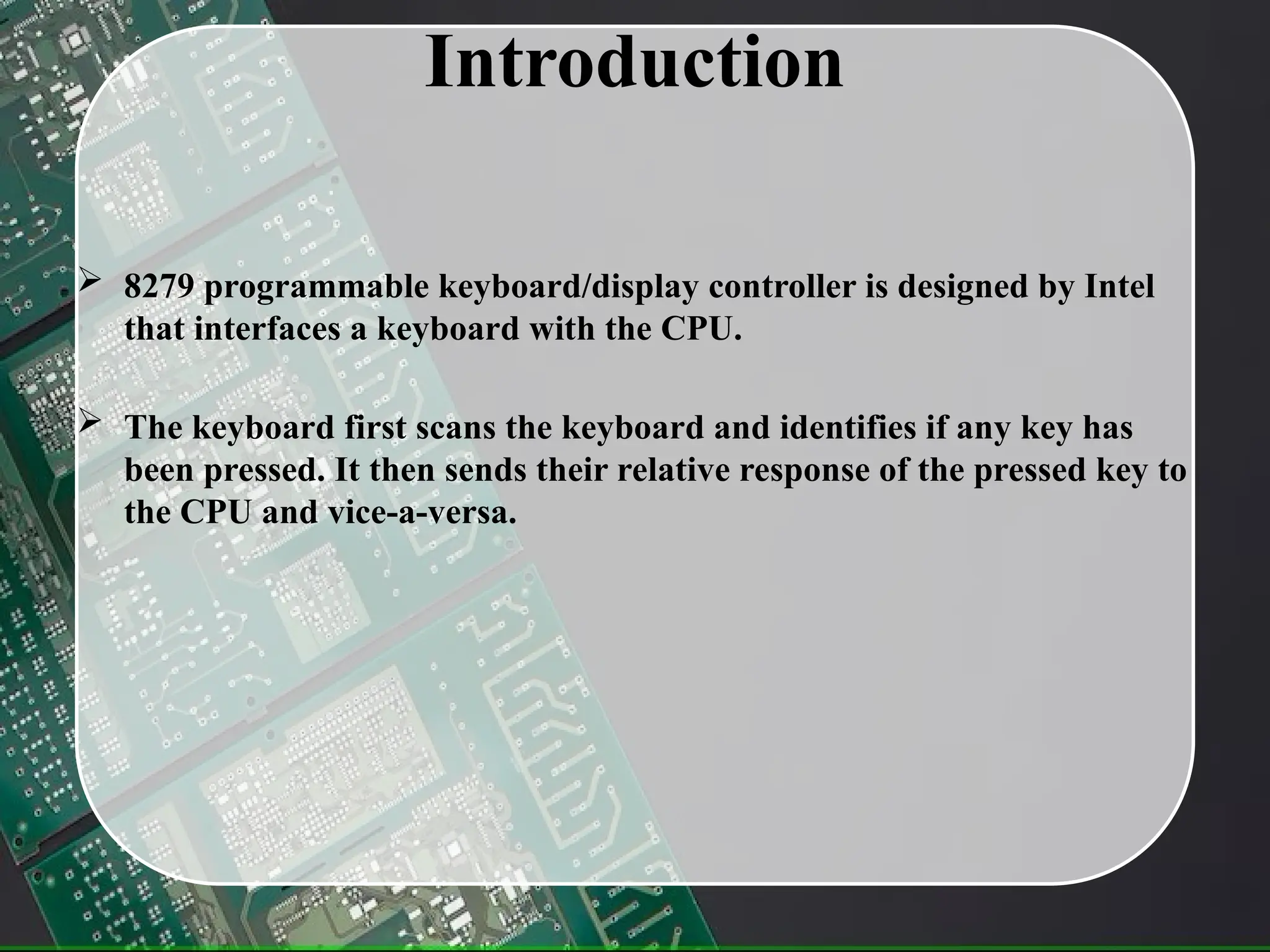 Introduction
 8279 programmable keyboard/display controller is designed by Intel
that interfaces a keyboard with the CPU.
 The keyboard first scans the keyboard and identifies if any key has
been pressed. It then sends their relative response of the pressed key to
the CPU and vice-a-versa.
 