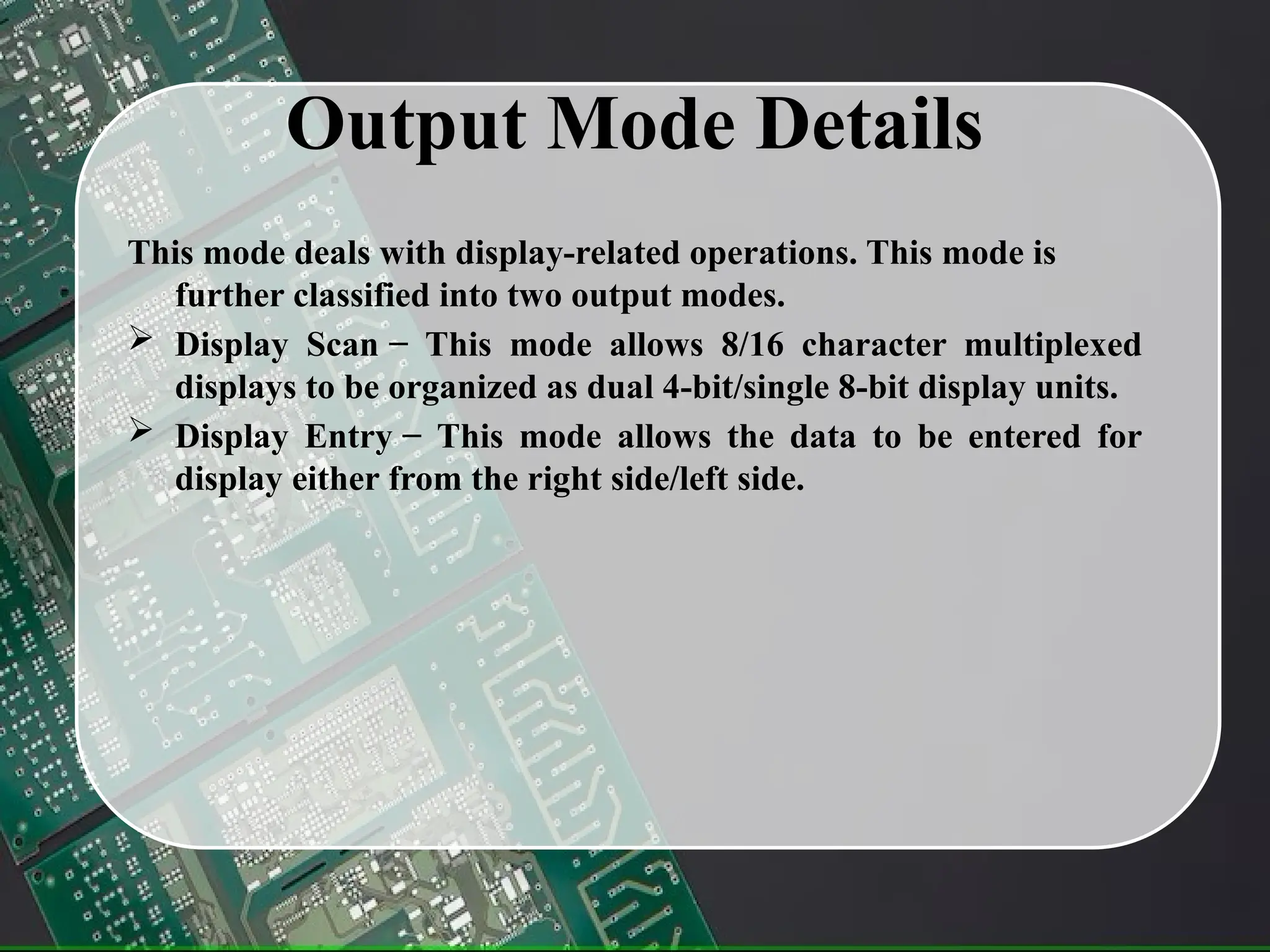 Output Mode Details
This mode deals with display-related operations. This mode is
further classified into two output modes.
 Display Scan − This mode allows 8/16 character multiplexed
displays to be organized as dual 4-bit/single 8-bit display units.
 Display Entry − This mode allows the data to be entered for
display either from the right side/left side.
 
