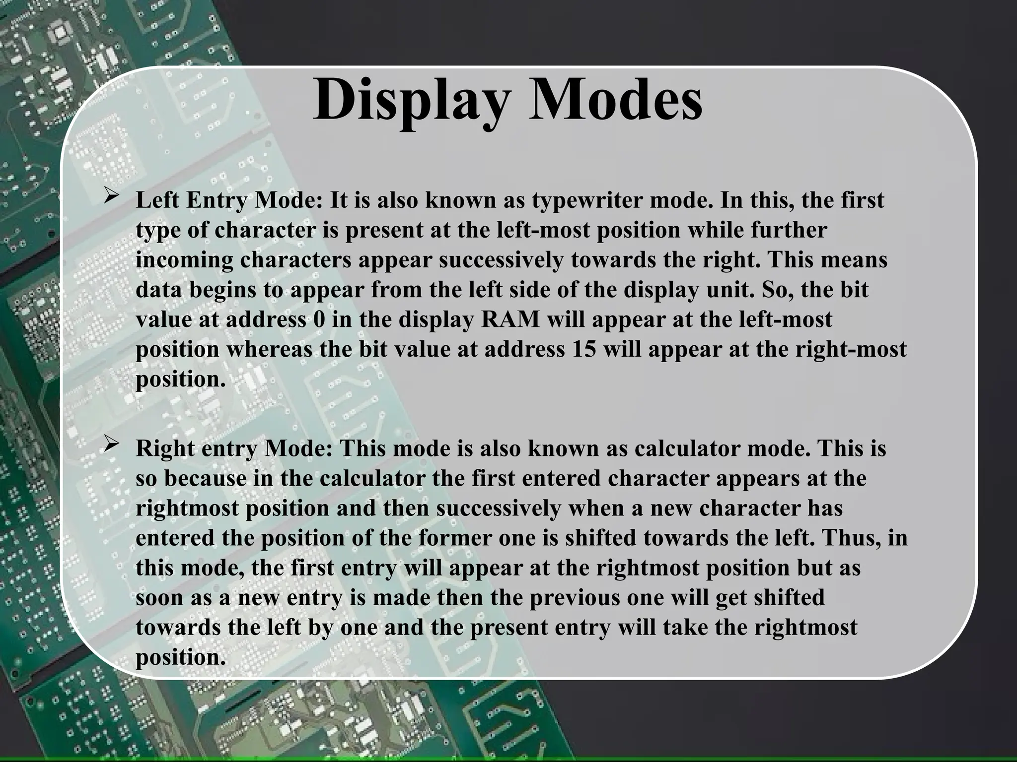 Display Modes
 Left Entry Mode: It is also known as typewriter mode. In this, the first
type of character is present at the left-most position while further
incoming characters appear successively towards the right. This means
data begins to appear from the left side of the display unit. So, the bit
value at address 0 in the display RAM will appear at the left-most
position whereas the bit value at address 15 will appear at the right-most
position.
 Right entry Mode: This mode is also known as calculator mode. This is
so because in the calculator the first entered character appears at the
rightmost position and then successively when a new character has
entered the position of the former one is shifted towards the left. Thus, in
this mode, the first entry will appear at the rightmost position but as
soon as a new entry is made then the previous one will get shifted
towards the left by one and the present entry will take the rightmost
position.
 