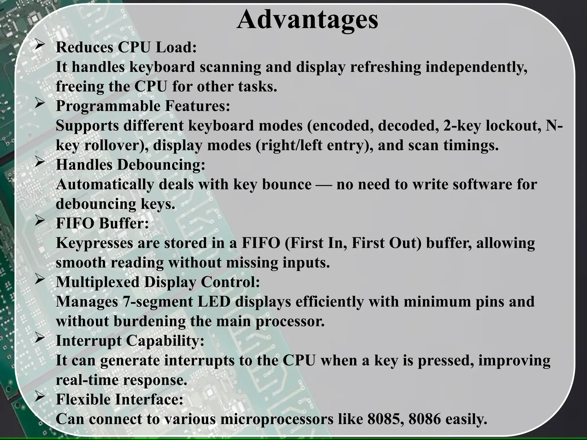 Advantages
 Reduces CPU Load:
It handles keyboard scanning and display refreshing independently,
freeing the CPU for other tasks.
 Programmable Features:
Supports different keyboard modes (encoded, decoded, 2-key lockout, N-
key rollover), display modes (right/left entry), and scan timings.
 Handles Debouncing:
Automatically deals with key bounce — no need to write software for
debouncing keys.
 FIFO Buffer:
Keypresses are stored in a FIFO (First In, First Out) buffer, allowing
smooth reading without missing inputs.
 Multiplexed Display Control:
Manages 7-segment LED displays efficiently with minimum pins and
without burdening the main processor.
 Interrupt Capability:
It can generate interrupts to the CPU when a key is pressed, improving
real-time response.
 Flexible Interface:
Can connect to various microprocessors like 8085, 8086 easily.
 