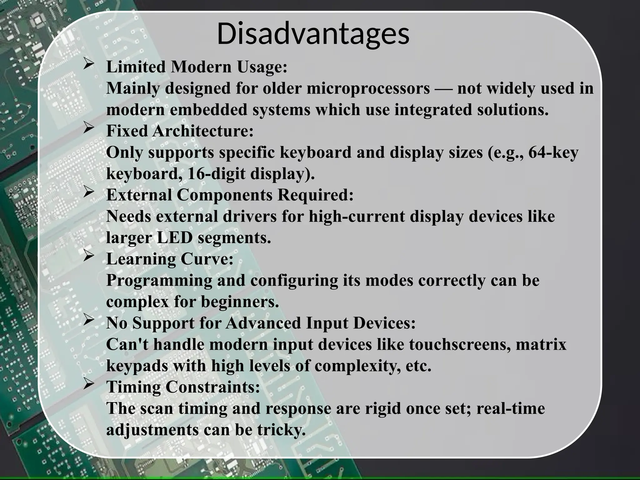 Disadvantages
 Limited Modern Usage:
Mainly designed for older microprocessors — not widely used in
modern embedded systems which use integrated solutions.
 Fixed Architecture:
Only supports specific keyboard and display sizes (e.g., 64-key
keyboard, 16-digit display).
 External Components Required:
Needs external drivers for high-current display devices like
larger LED segments.
 Learning Curve:
Programming and configuring its modes correctly can be
complex for beginners.
 No Support for Advanced Input Devices:
Can't handle modern input devices like touchscreens, matrix
keypads with high levels of complexity, etc.
 Timing Constraints:
The scan timing and response are rigid once set; real-time
adjustments can be tricky.
 