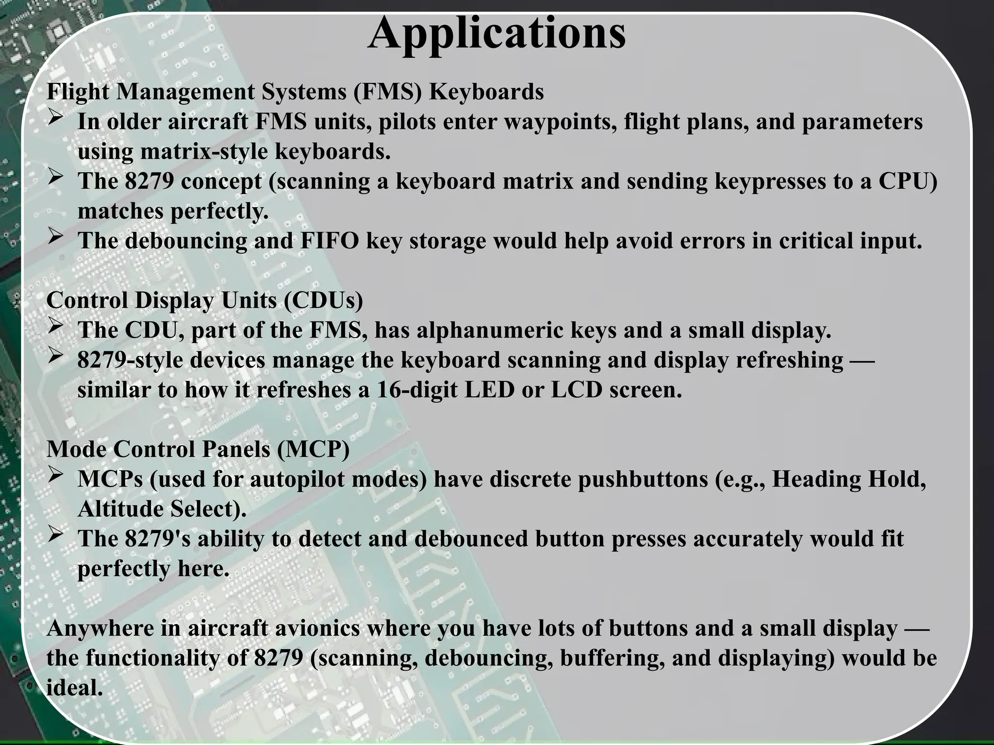 Applications
Flight Management Systems (FMS) Keyboards
 In older aircraft FMS units, pilots enter waypoints, flight plans, and parameters
using matrix-style keyboards.
 The 8279 concept (scanning a keyboard matrix and sending keypresses to a CPU)
matches perfectly.
 The debouncing and FIFO key storage would help avoid errors in critical input.
Control Display Units (CDUs)
 The CDU, part of the FMS, has alphanumeric keys and a small display.
 8279-style devices manage the keyboard scanning and display refreshing —
similar to how it refreshes a 16-digit LED or LCD screen.
Mode Control Panels (MCP)
 MCPs (used for autopilot modes) have discrete pushbuttons (e.g., Heading Hold,
Altitude Select).
 The 8279's ability to detect and debounced button presses accurately would fit
perfectly here.
Anywhere in aircraft avionics where you have lots of buttons and a small display —
the functionality of 8279 (scanning, debouncing, buffering, and displaying) would be
ideal.
 