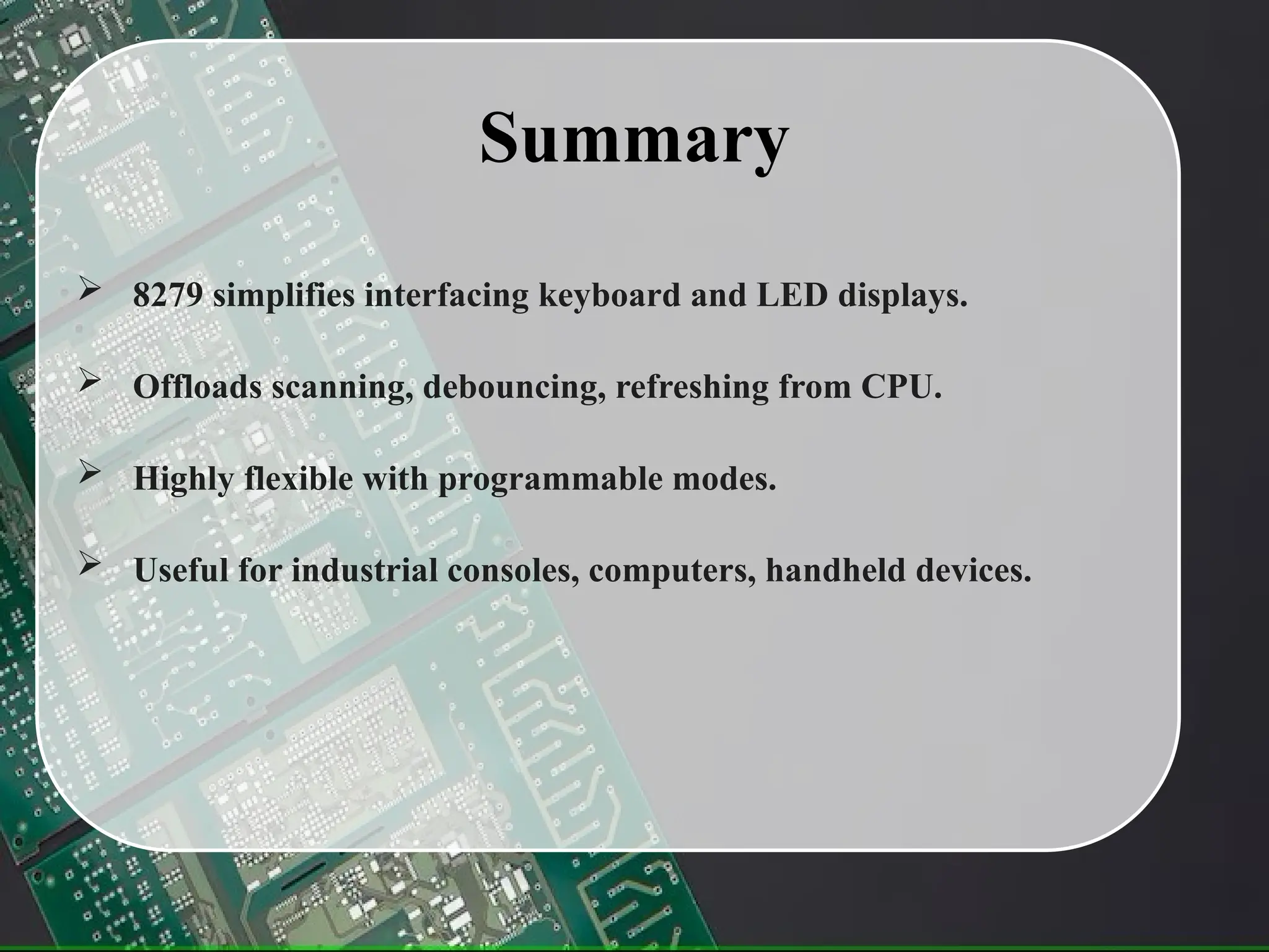 Summary
 8279 simplifies interfacing keyboard and LED displays.
 Offloads scanning, debouncing, refreshing from CPU.
 Highly flexible with programmable modes.
 Useful for industrial consoles, computers, handheld devices.
 