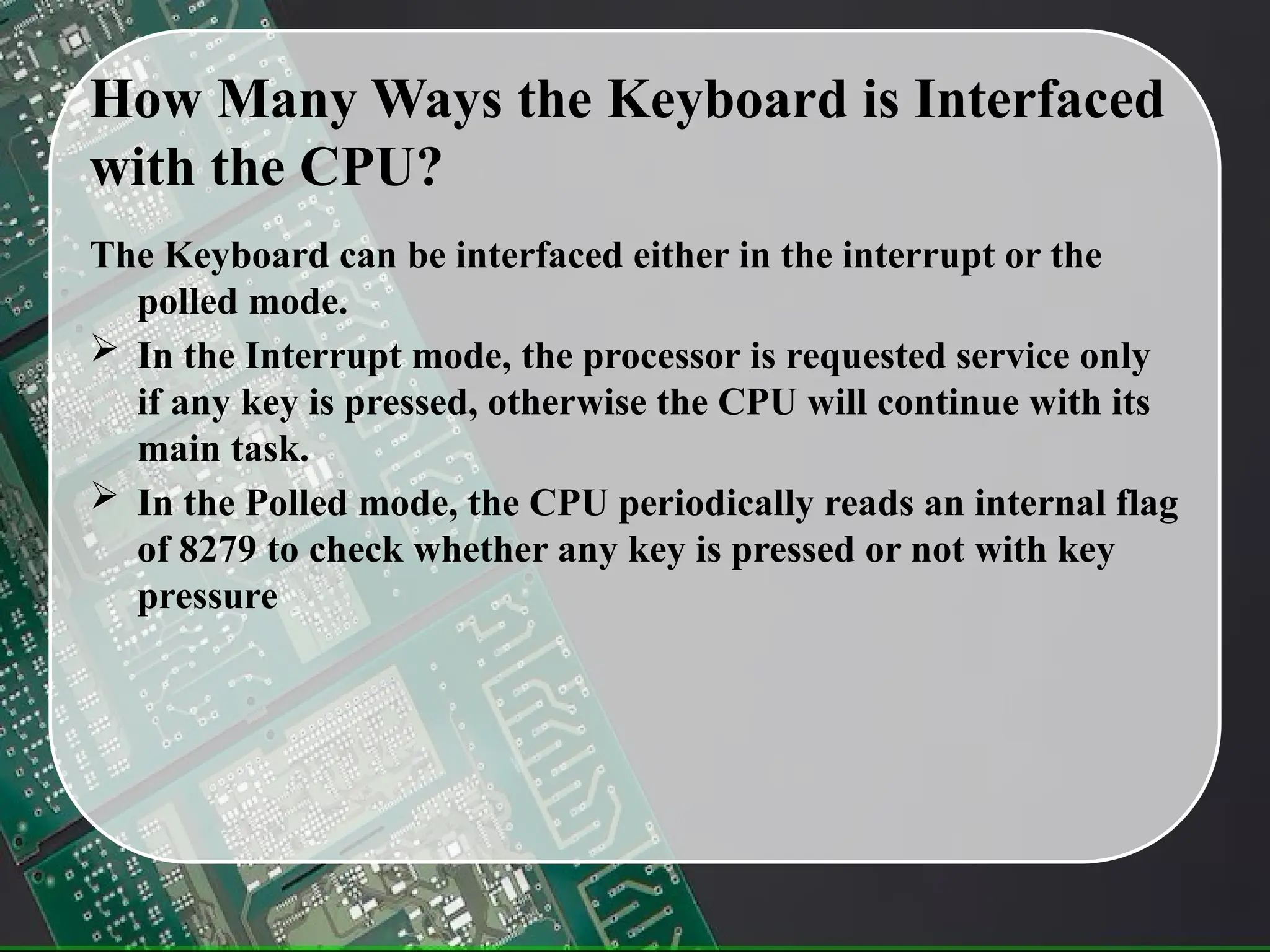 How Many Ways the Keyboard is Interfaced
with the CPU?
The Keyboard can be interfaced either in the interrupt or the
polled mode.
 In the Interrupt mode, the processor is requested service only
if any key is pressed, otherwise the CPU will continue with its
main task.
 In the Polled mode, the CPU periodically reads an internal flag
of 8279 to check whether any key is pressed or not with key
pressure
 
