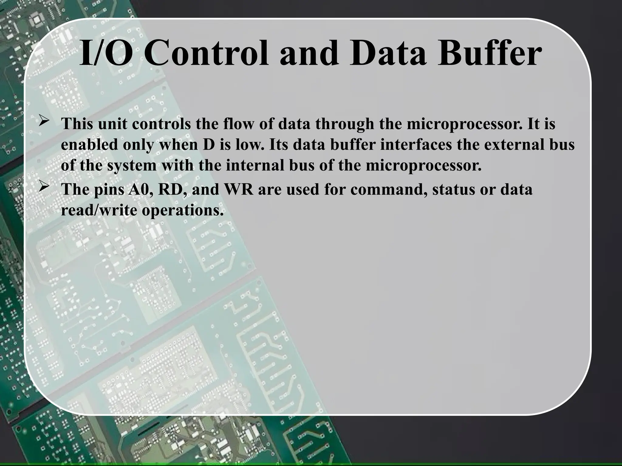 I/O Control and Data Buffer
 This unit controls the flow of data through the microprocessor. It is
enabled only when D is low. Its data buffer interfaces the external bus
of the system with the internal bus of the microprocessor.
 The pins A0, RD, and WR are used for command, status or data
read/write operations.
 