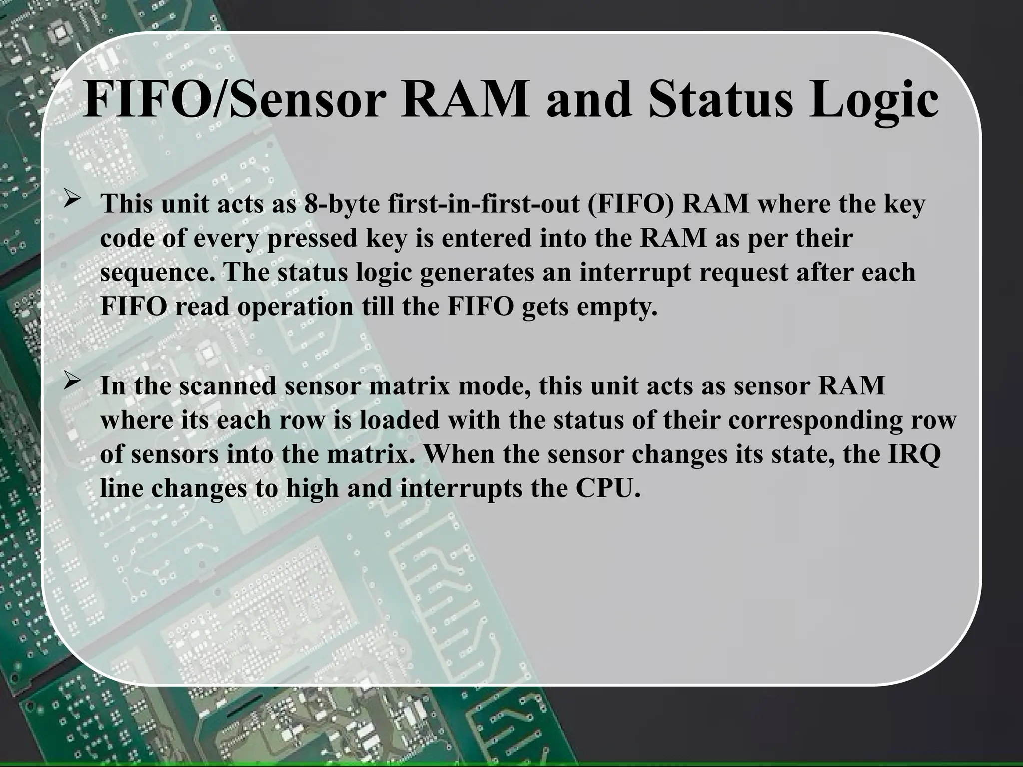 FIFO/Sensor RAM and Status Logic
 This unit acts as 8-byte first-in-first-out (FIFO) RAM where the key
code of every pressed key is entered into the RAM as per their
sequence. The status logic generates an interrupt request after each
FIFO read operation till the FIFO gets empty.
 In the scanned sensor matrix mode, this unit acts as sensor RAM
where its each row is loaded with the status of their corresponding row
of sensors into the matrix. When the sensor changes its state, the IRQ
line changes to high and interrupts the CPU.
 