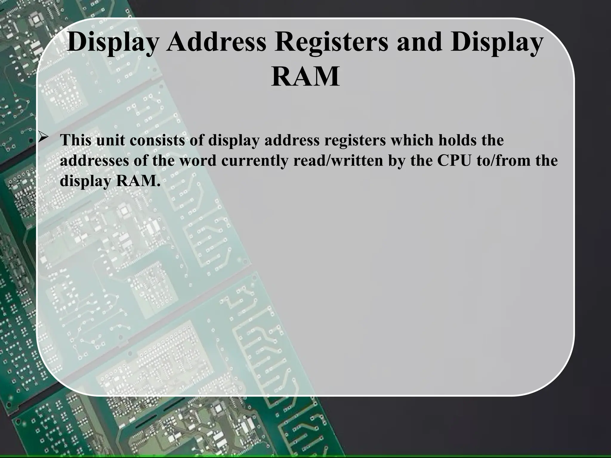 Display Address Registers and Display
RAM
 This unit consists of display address registers which holds the
addresses of the word currently read/written by the CPU to/from the
display RAM.
 