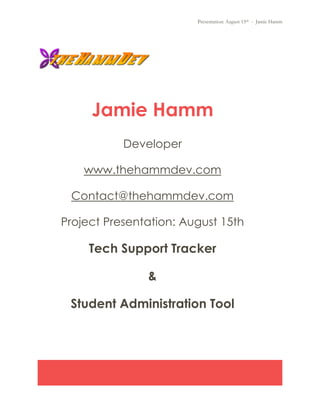 Presentation: August 15th - Jamie Hamm
Jamie Hamm
Developer
www.thehammdev.com
Contact@thehammdev.com
Project Presentation: August 15th
Tech Support Tracker
&
Student Administration Tool
 