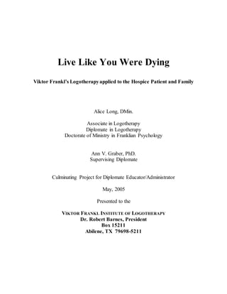 Live Like You Were Dying
Viktor Frankl’s Logotherapyapplied to the Hospice Patient and Family
Alice Long, DMin.
Associate in Logotherapy
Diplomate in Logotherapy
Doctorate of Ministry in Franklian Psychology
Ann V. Graber, PhD.
Supervising Diplomate
Culminating Project for Diplomate Educator/Administrator
May, 2005
Presented to the
VIKTOR FRANKL INSTITUTE OF LOGOTHERAPY
Dr. Robert Barnes, President
Box 15211
Abilene, TX 79698-5211
 