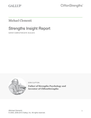 Michael Clementi
Strengths Insight Report
SURVEY COMPLETION DATE: 06-24-2014
DON CLIFTON
Father of Strengths Psychology and
Inventor of CliftonStrengths
(Michael Clementi)
© 2000, 2006-2012 Gallup, Inc. All rights reserved.
1
 