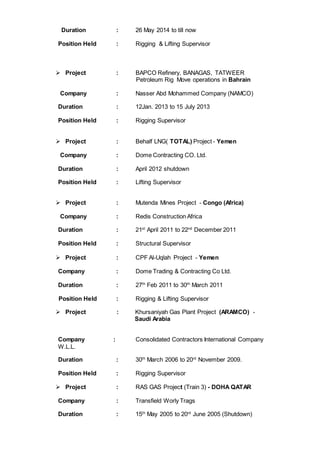 Duration : 26 May 2014 to till now
Position Held : Rigging & Lifting Supervisor
 Project : BAPCO Refinery, BANAGAS, TATWEER
Petroleum Rig Move operations in Bahrain
Company : Nasser Abd Mohammed Company (NAMCO)
Duration : 12Jan. 2013 to 15 July 2013
Position Held : Rigging Supervisor
 Project : Behalf LNG( TOTAL) Project - Yemen
Company : Dome Contracting CO. Ltd.
Duration : April 2012 shutdown
Position Held : Lifting Supervisor
 Project : Mutenda Mines Project - Congo (Africa)
Company : Redis Construction Africa
Duration : 21st
April 2011 to 22nd
December 2011
Position Held : Structural Supervisor
 Project : CPF Al-Uqlah Project - Yemen
Company : Dome Trading & Contracting Co Ltd.
Duration : 27th
Feb 2011 to 30th
March 2011
Position Held : Rigging & Lifting Supervisor
 Project : Khursaniyah Gas Plant Project (ARAMCO) -
Saudi Arabia
Company : Consolidated Contractors International Company
W.L.L.
Duration : 30th
March 2006 to 20rd
November 2009.
Position Held : Rigging Supervisor
 Project : RAS GAS Project (Train 3) - DOHA QATAR
Company : Transfield Worly Trags
Duration : 15th
May 2005 to 20rd
June 2005 (Shutdown)
 