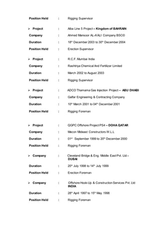 Position Held : Rigging Supervisor
 Project : Alba Line 5 Project – Kingdom of BAHRAIN
Company : Ahmed Mansoor AL-A’ALI Company BSC©
Duration : 18th
December 2003 to 30th
December 2004
Position Held : Erection Supervisor
 Project : R.C.F. Mumbai India
Company : Rashtriya Chemical And Fertilizer Limited
Duration : March 2002 to August 2003
Position Held : Rigging Supervisor
 Project : ADCO Thamama Gas Injection Project – ABU DHABI
Company : Galfar Engineering & Contracting Company
Duration : 10th
March 2001 to 04th
December 2001
Position Held : Rigging Foreman
 Project : QGPC Offshore Project PS4 – DOHA QATAR
Company : Mecon Mideast Constructors W.L.L
Duration : 01st
September 1999 to 20th
December 2000
Position Held : Rigging Foreman
 Company : Cleveland Bridge & Eng. Middle East Pvt. Ltd -
DUBAI
Duration : 20th
July 1998 to 14th
July 1999
Position Held : Erection Foreman
 Company : Offshore Hook-Up & Construction Services Pvt. Ltd
INDIA
Duration : 28th
April 1997 to 15th
May 1998
Position Held : Rigging Foreman
 
