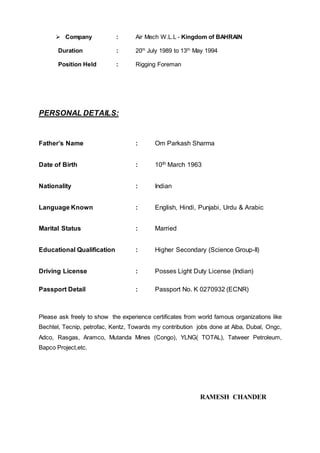  Company : Air Mech W.L.L - Kingdom of BAHRAIN
Duration : 20th
July 1989 to 13th
May 1994
Position Held : Rigging Foreman
PHOTO ID:
PERSONAL DETAILS:
Father’s Name : Om Parkash Sharma
Date of Birth : 10th March 1963
Nationality : Indian
Language Known : English, Hindi, Punjabi, Urdu & Arabic
Marital Status : Married
Educational Qualification : Higher Secondary (Science Group-II)
Driving License : Posses Light Duty License (Indian)
Passport Detail : Passport No. K 0270932 (ECNR)
Please ask freely to show the experience certificates from world famous organizations like
Bechtel, Tecnip, petrofac, Kentz, Towards my contribution jobs done at Alba, Dubal, Ongc,
Adco, Rasgas, Aramco, Mutanda Mines (Congo), YLNG( TOTAL), Tatweer Petroleum,
Bapco Project,etc.
RAMESH CHANDER
 