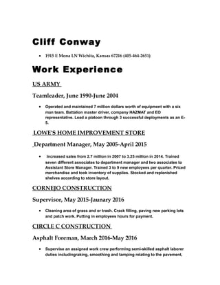 Cliff Conway
• 1915 E Mona LN Wichita, Kansas 67216 (405-464-2651)
Work Experience
US ARMY
Teamleader, June 1990-June 2004
• Operated and maintained 7 million dollars worth of equipment with a six
man team. Battalion master driver, company HAZMAT and EO
representative. Lead a platoon through 3 successful deployments as an E-
5.
LOWE'S HOME IMPROVEMENT STORE
Department Manager, May 2005-April 2015
• Increased sales from 2.7 million in 2007 to 3.25 million in 2014. Trained
seven different associates to department manager and two associates to
Assistant Store Manager. Trained 3 to 9 new employees per quarter. Priced
merchandise and took inventory of supplies. Stocked and replenished
shelves according to store layout.
CORNEJO CONSTRUCTION
Supervisor, May 2015-Jaunary 2016
• Cleaning area of grass and or trash. Crack filling, paving new parking lots
and patch work. Putting in employees hours for payment.
CIRCLE C CONSTRUCTION
Asphalt Foreman, March 2016-May 2016
• Supervise an assigned work crew performing semi-skilled asphalt laborer
duties includingraking, smoothing and tamping relating to the pavement,
 