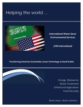 Helping the world ...
Energy Resources
Water Treatment
Enhanced Agriculture
Food Security
Transferring American Sustainable, Green Technology to Saudi Arabia
Better ideas...Better solutions... 
International Water Saver
Environmental Services
3TM International
 