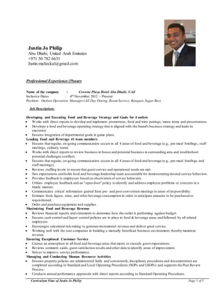 Curriculum Vitae of Justin Jo Philip Page 1 of 5
Justin Jo Philip
Abu Dhabi, United Arab Emirates
+971 50 782 6631
Justin.malieckal@gmail.com
Professional Experience:19years
Name of the company : Crowne Plaza Hotel Abu Dhabi, UAE
Inclusive Dates : 4th November 2012 – Present
Position: Outlets Operation Manager(All Day Dining, Room Service, Banquet,Segar Bar)
Job Description:
Developing and Executing Food and Beverage Strategy and Goals for 4 outlets
 Works with direct reports to develop and implement promotions, food and wine pairings, menu items and presentations.
 Develops a food and beverage operating strategy that is aligned with the brand's business strategy and leads its
execution.
 Ensures integration of departmental goals in game plans.
Leading Food and Beverage 41 team members
 Ensures that regular, on-going communication occurs in all 4 areas of food and beverage (e.g., pre-meal briefings, staff
meetings, culinary team).
 Works with direct reports to review business in house and potential business in surrounding area and troubleshoot
potential challenges/conflicts.
 Ensures that regular, on-going communication occurs in all 4 areas of food and beverage (e.g., pre-meal briefings and
staff meetings).
 Reviews staffing levels to ensure that guest service and operational needs are met.
 Sets expectations and holds food and beverage leadership team accountable for demonstrating desired service behaviors.
 Provides feedback to employees based on observation of service behaviors.
 Utilizes employee feedback and an "open door" policy to identify and address employee problems or concerns in a
timely manner.
 Communicates critical information gained from pre- and post-convention meetings to areas of responsibility.
 Estimate food, liquor, wine, and other beverage consumption in order to anticipate amounts to be purchased or
requisitioned.
 Order and purchase equipment and supplies.
Maximizing Food and Beverage Revenue
 Reviews financial reports and statements to determine how the outlet is performing against budget.
 Ensures cash control and liquor control policies are in place in food & beverage areas and followed by all related
employees.
 Encourages calculated risk-taking to generate incremental revenue and deliver great service.
 Working well with the tour companies in building a mutually beneficial business environment, thereby maximize
revenue
Ensuring Exceptional Customer Service
 Creates an atmosphere in all food and beverage areas that meets or exceeds guest expectations.
 Reviews comment cards, guest satisfaction results and other data to identify areas of improvement.
 Strives to improve service performance.
Managing and Conducting Human Resource Activities
 Ensures property policies are administered fairly and consistently,disciplinary procedures and documentation are
completed according to Standard and Local Operating Procedures (SOPs and LSOPs) and supports the Peer Review
Process.
 Conducts annual performance appraisals with direct reports according to Standard Operating Procedures.
 