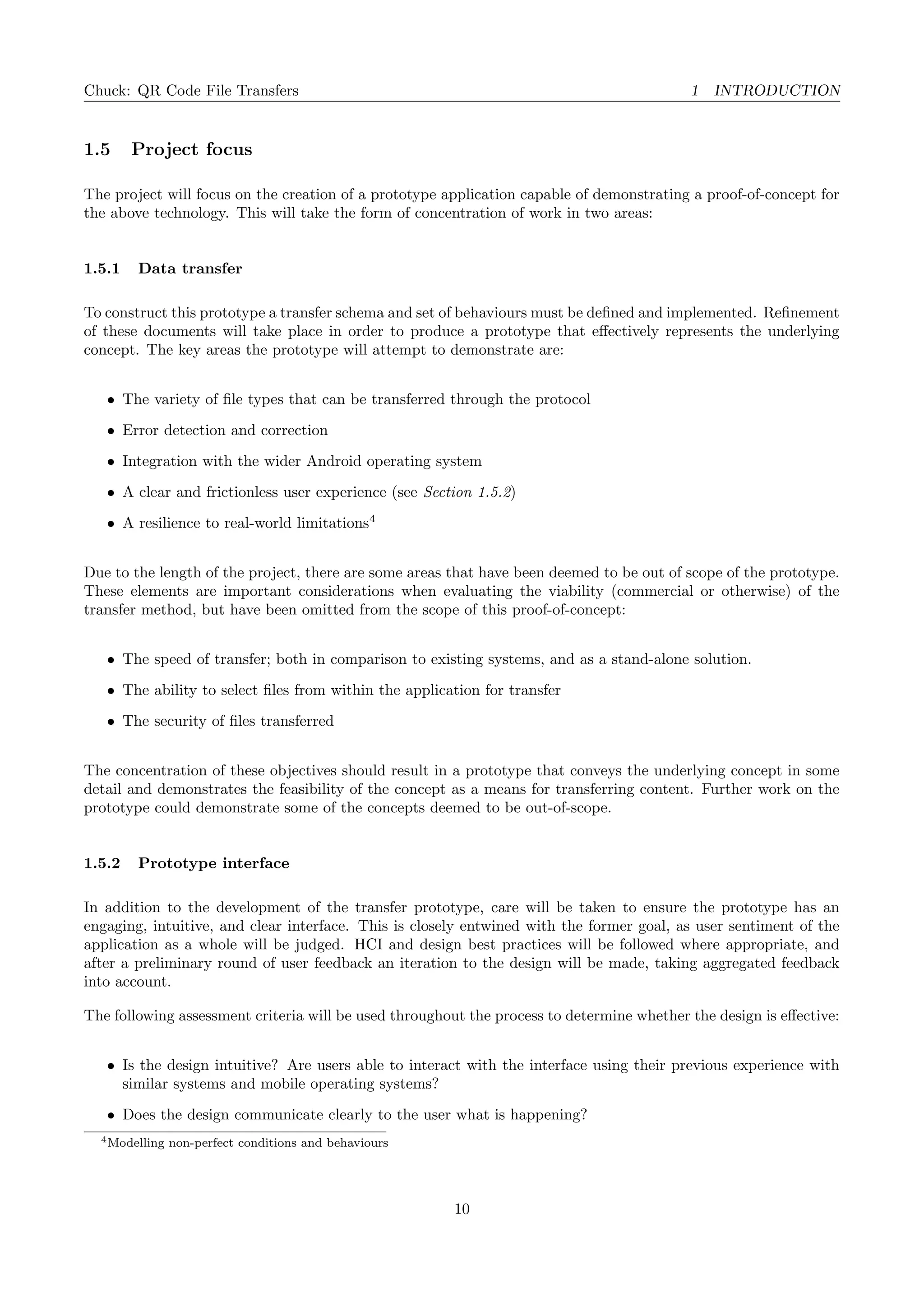 Chuck: QR Code File Transfers 1 INTRODUCTION
1.5 Project focus
The project will focus on the creation of a prototype application capable of demonstrating a proof-of-concept for
the above technology. This will take the form of concentration of work in two areas:
1.5.1 Data transfer
To construct this prototype a transfer schema and set of behaviours must be deﬁned and implemented. Reﬁnement
of these documents will take place in order to produce a prototype that eﬀectively represents the underlying
concept. The key areas the prototype will attempt to demonstrate are:
• The variety of ﬁle types that can be transferred through the protocol
• Error detection and correction
• Integration with the wider Android operating system
• A clear and frictionless user experience (see Section 1.5.2)
• A resilience to real-world limitations4
Due to the length of the project, there are some areas that have been deemed to be out of scope of the prototype.
These elements are important considerations when evaluating the viability (commercial or otherwise) of the
transfer method, but have been omitted from the scope of this proof-of-concept:
• The speed of transfer; both in comparison to existing systems, and as a stand-alone solution.
• The ability to select ﬁles from within the application for transfer
• The security of ﬁles transferred
The concentration of these objectives should result in a prototype that conveys the underlying concept in some
detail and demonstrates the feasibility of the concept as a means for transferring content. Further work on the
prototype could demonstrate some of the concepts deemed to be out-of-scope.
1.5.2 Prototype interface
In addition to the development of the transfer prototype, care will be taken to ensure the prototype has an
engaging, intuitive, and clear interface. This is closely entwined with the former goal, as user sentiment of the
application as a whole will be judged. HCI and design best practices will be followed where appropriate, and
after a preliminary round of user feedback an iteration to the design will be made, taking aggregated feedback
into account.
The following assessment criteria will be used throughout the process to determine whether the design is eﬀective:
• Is the design intuitive? Are users able to interact with the interface using their previous experience with
similar systems and mobile operating systems?
• Does the design communicate clearly to the user what is happening?
4Modelling non-perfect conditions and behaviours
10
 