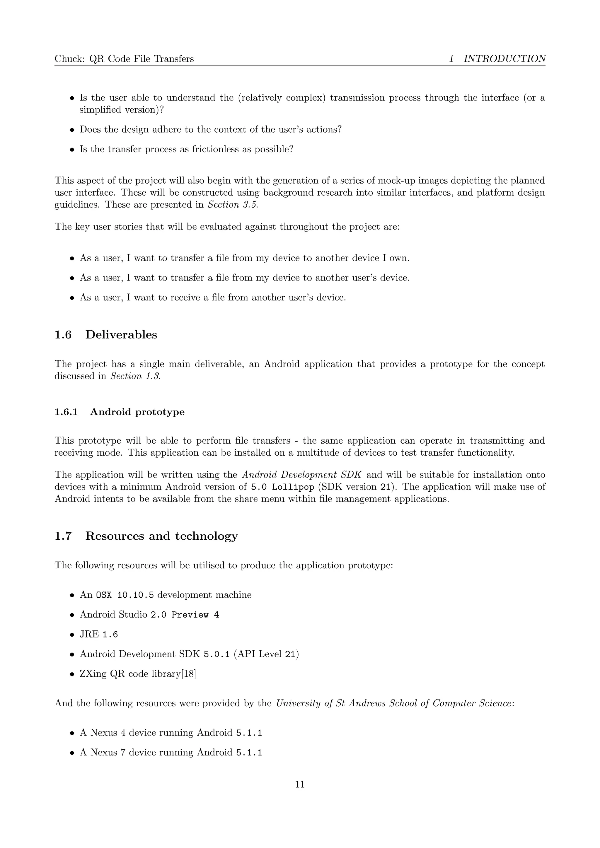 Chuck: QR Code File Transfers 1 INTRODUCTION
• Is the user able to understand the (relatively complex) transmission process through the interface (or a
simpliﬁed version)?
• Does the design adhere to the context of the user’s actions?
• Is the transfer process as frictionless as possible?
This aspect of the project will also begin with the generation of a series of mock-up images depicting the planned
user interface. These will be constructed using background research into similar interfaces, and platform design
guidelines. These are presented in Section 3.5.
The key user stories that will be evaluated against throughout the project are:
• As a user, I want to transfer a ﬁle from my device to another device I own.
• As a user, I want to transfer a ﬁle from my device to another user’s device.
• As a user, I want to receive a ﬁle from another user’s device.
1.6 Deliverables
The project has a single main deliverable, an Android application that provides a prototype for the concept
discussed in Section 1.3.
1.6.1 Android prototype
This prototype will be able to perform ﬁle transfers - the same application can operate in transmitting and
receiving mode. This application can be installed on a multitude of devices to test transfer functionality.
The application will be written using the Android Development SDK and will be suitable for installation onto
devices with a minimum Android version of 5.0 Lollipop (SDK version 21). The application will make use of
Android intents to be available from the share menu within ﬁle management applications.
1.7 Resources and technology
The following resources will be utilised to produce the application prototype:
• An OSX 10.10.5 development machine
• Android Studio 2.0 Preview 4
• JRE 1.6
• Android Development SDK 5.0.1 (API Level 21)
• ZXing QR code library[18]
And the following resources were provided by the University of St Andrews School of Computer Science:
• A Nexus 4 device running Android 5.1.1
• A Nexus 7 device running Android 5.1.1
11
 