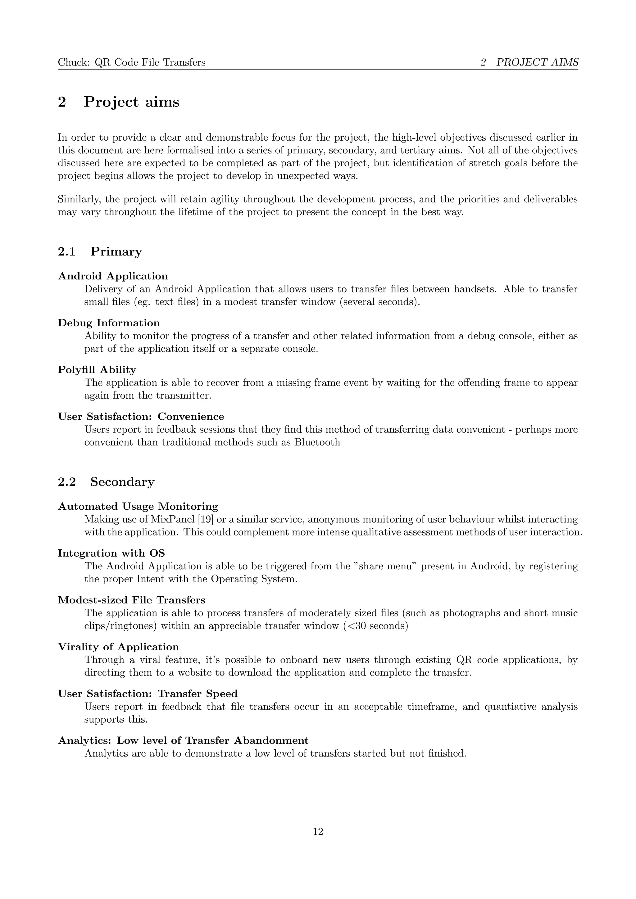 Chuck: QR Code File Transfers 2 PROJECT AIMS
2 Project aims
In order to provide a clear and demonstrable focus for the project, the high-level objectives discussed earlier in
this document are here formalised into a series of primary, secondary, and tertiary aims. Not all of the objectives
discussed here are expected to be completed as part of the project, but identiﬁcation of stretch goals before the
project begins allows the project to develop in unexpected ways.
Similarly, the project will retain agility throughout the development process, and the priorities and deliverables
may vary throughout the lifetime of the project to present the concept in the best way.
2.1 Primary
Android Application
Delivery of an Android Application that allows users to transfer ﬁles between handsets. Able to transfer
small ﬁles (eg. text ﬁles) in a modest transfer window (several seconds).
Debug Information
Ability to monitor the progress of a transfer and other related information from a debug console, either as
part of the application itself or a separate console.
Polyﬁll Ability
The application is able to recover from a missing frame event by waiting for the oﬀending frame to appear
again from the transmitter.
User Satisfaction: Convenience
Users report in feedback sessions that they ﬁnd this method of transferring data convenient - perhaps more
convenient than traditional methods such as Bluetooth
2.2 Secondary
Automated Usage Monitoring
Making use of MixPanel [19] or a similar service, anonymous monitoring of user behaviour whilst interacting
with the application. This could complement more intense qualitative assessment methods of user interaction.
Integration with OS
The Android Application is able to be triggered from the ”share menu” present in Android, by registering
the proper Intent with the Operating System.
Modest-sized File Transfers
The application is able to process transfers of moderately sized ﬁles (such as photographs and short music
clips/ringtones) within an appreciable transfer window (<30 seconds)
Virality of Application
Through a viral feature, it’s possible to onboard new users through existing QR code applications, by
directing them to a website to download the application and complete the transfer.
User Satisfaction: Transfer Speed
Users report in feedback that ﬁle transfers occur in an acceptable timeframe, and quantiative analysis
supports this.
Analytics: Low level of Transfer Abandonment
Analytics are able to demonstrate a low level of transfers started but not ﬁnished.
12
 