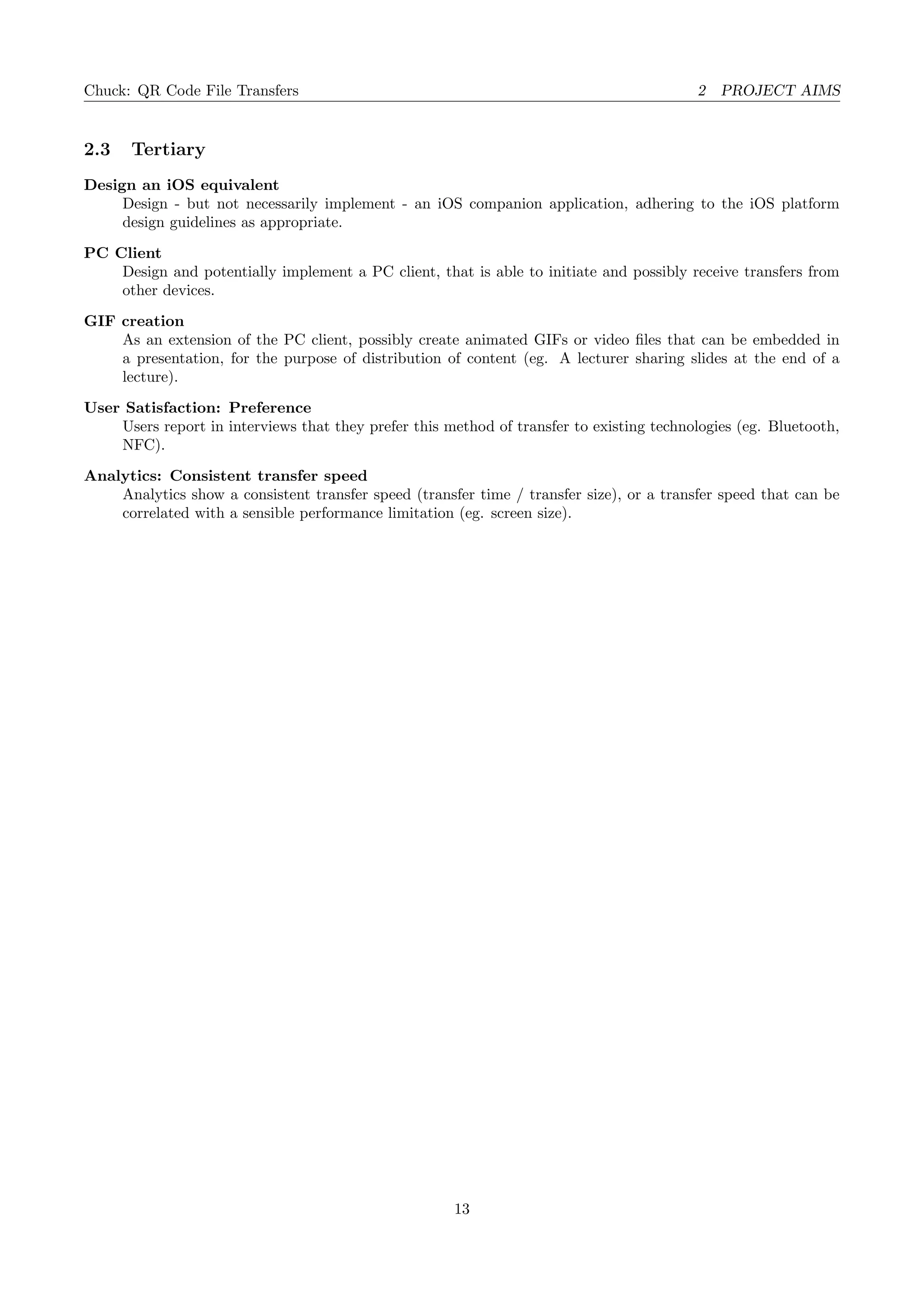 Chuck: QR Code File Transfers 2 PROJECT AIMS
2.3 Tertiary
Design an iOS equivalent
Design - but not necessarily implement - an iOS companion application, adhering to the iOS platform
design guidelines as appropriate.
PC Client
Design and potentially implement a PC client, that is able to initiate and possibly receive transfers from
other devices.
GIF creation
As an extension of the PC client, possibly create animated GIFs or video ﬁles that can be embedded in
a presentation, for the purpose of distribution of content (eg. A lecturer sharing slides at the end of a
lecture).
User Satisfaction: Preference
Users report in interviews that they prefer this method of transfer to existing technologies (eg. Bluetooth,
NFC).
Analytics: Consistent transfer speed
Analytics show a consistent transfer speed (transfer time / transfer size), or a transfer speed that can be
correlated with a sensible performance limitation (eg. screen size).
13
 