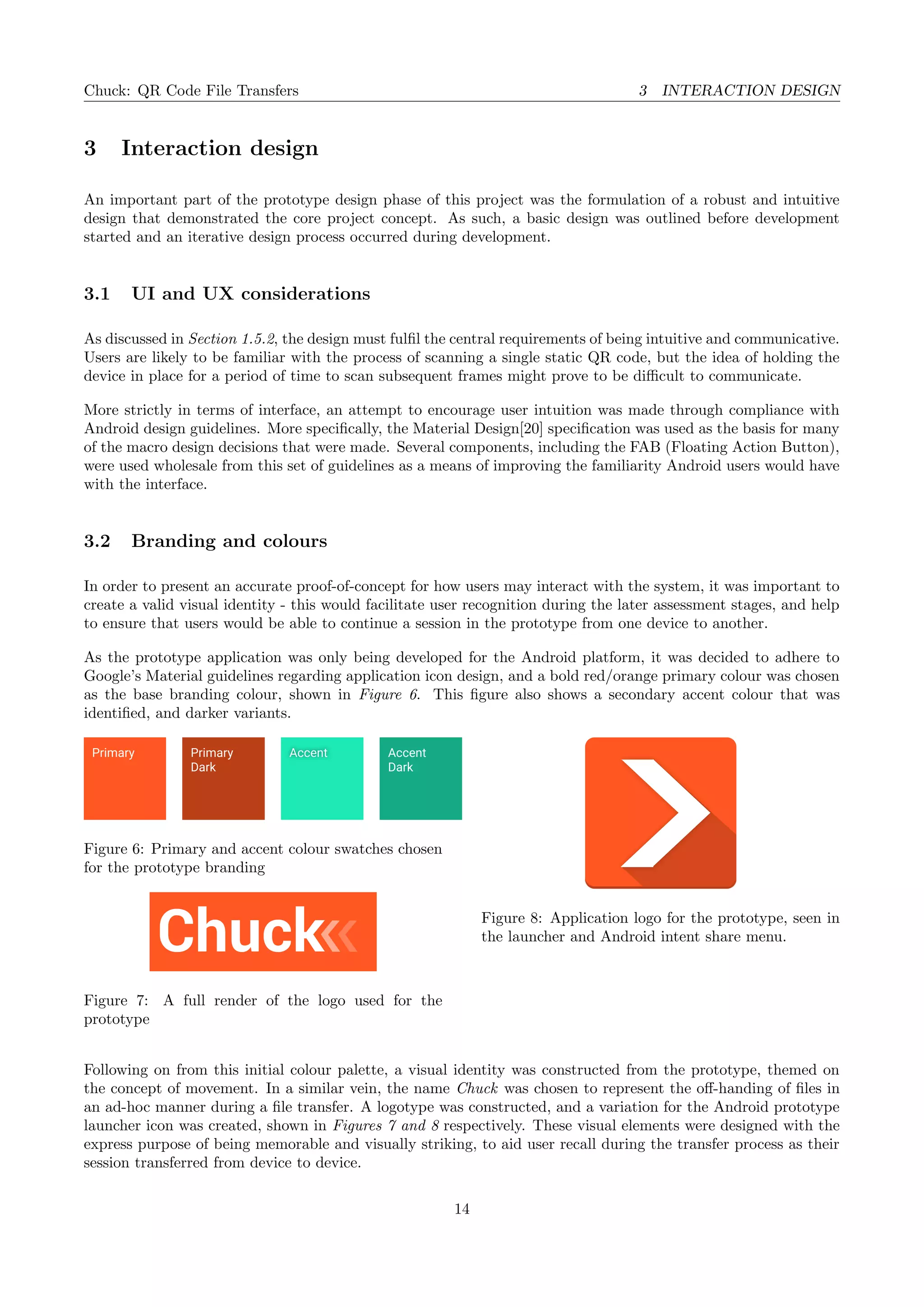 Chuck: QR Code File Transfers 3 INTERACTION DESIGN
3 Interaction design
An important part of the prototype design phase of this project was the formulation of a robust and intuitive
design that demonstrated the core project concept. As such, a basic design was outlined before development
started and an iterative design process occurred during development.
3.1 UI and UX considerations
As discussed in Section 1.5.2, the design must fulﬁl the central requirements of being intuitive and communicative.
Users are likely to be familiar with the process of scanning a single static QR code, but the idea of holding the
device in place for a period of time to scan subsequent frames might prove to be diﬃcult to communicate.
More strictly in terms of interface, an attempt to encourage user intuition was made through compliance with
Android design guidelines. More speciﬁcally, the Material Design[20] speciﬁcation was used as the basis for many
of the macro design decisions that were made. Several components, including the FAB (Floating Action Button),
were used wholesale from this set of guidelines as a means of improving the familiarity Android users would have
with the interface.
3.2 Branding and colours
In order to present an accurate proof-of-concept for how users may interact with the system, it was important to
create a valid visual identity - this would facilitate user recognition during the later assessment stages, and help
to ensure that users would be able to continue a session in the prototype from one device to another.
As the prototype application was only being developed for the Android platform, it was decided to adhere to
Google’s Material guidelines regarding application icon design, and a bold red/orange primary colour was chosen
as the base branding colour, shown in Figure 6. This ﬁgure also shows a secondary accent colour that was
identiﬁed, and darker variants.
Accent AccentPrimary
Dark
Primary Accent
Dark
Figure 6: Primary and accent colour swatches chosen
for the prototype branding
Figure 7: A full render of the logo used for the
prototype
Figure 8: Application logo for the prototype, seen in
the launcher and Android intent share menu.
Following on from this initial colour palette, a visual identity was constructed from the prototype, themed on
the concept of movement. In a similar vein, the name Chuck was chosen to represent the oﬀ-handing of ﬁles in
an ad-hoc manner during a ﬁle transfer. A logotype was constructed, and a variation for the Android prototype
launcher icon was created, shown in Figures 7 and 8 respectively. These visual elements were designed with the
express purpose of being memorable and visually striking, to aid user recall during the transfer process as their
session transferred from device to device.
14
 