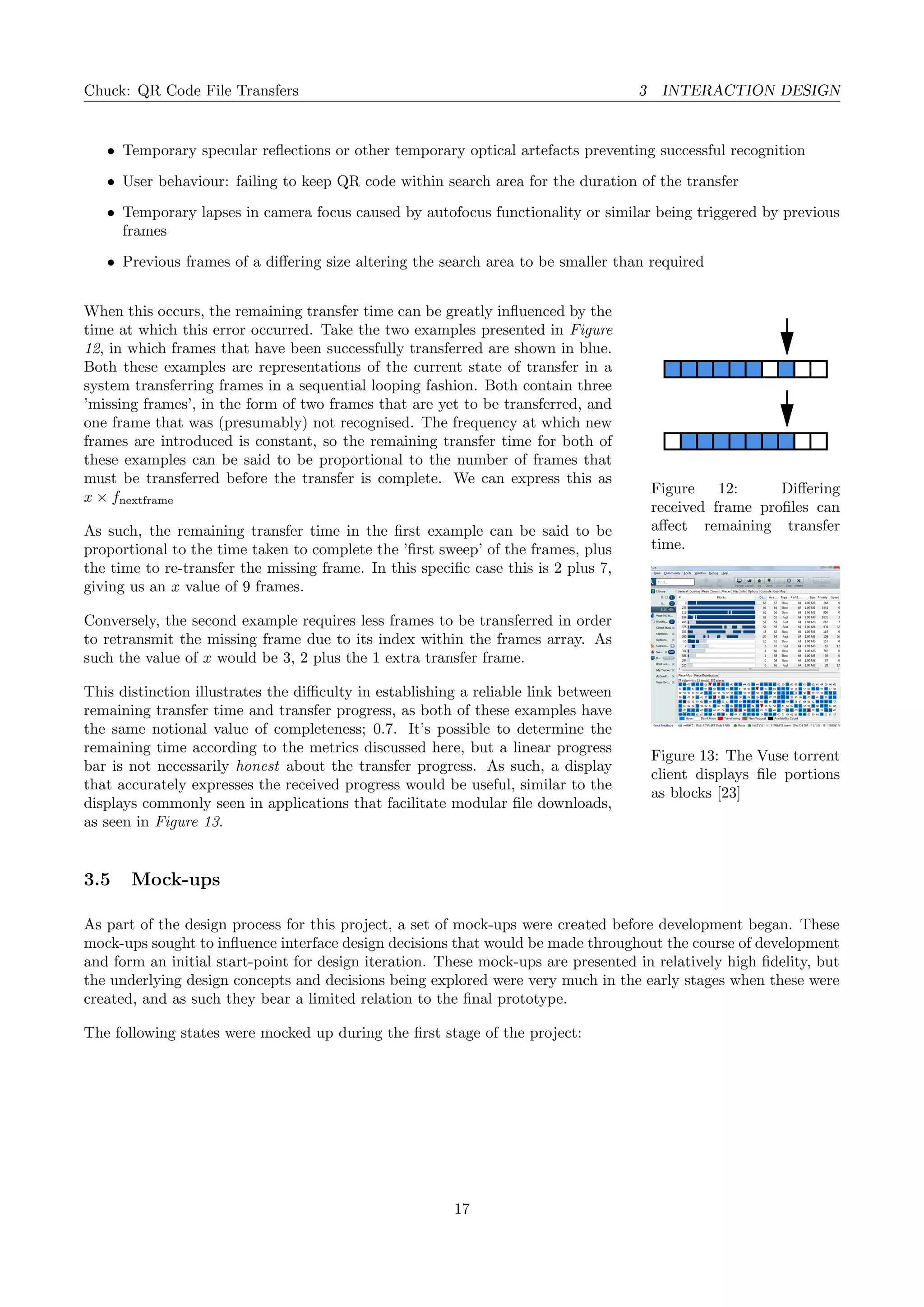 Chuck: QR Code File Transfers 3 INTERACTION DESIGN
• Temporary specular reﬂections or other temporary optical artefacts preventing successful recognition
• User behaviour: failing to keep QR code within search area for the duration of the transfer
• Temporary lapses in camera focus caused by autofocus functionality or similar being triggered by previous
frames
• Previous frames of a diﬀering size altering the search area to be smaller than required
Figure 12: Diﬀering
received frame proﬁles can
aﬀect remaining transfer
time.
Figure 13: The Vuse torrent
client displays ﬁle portions
as blocks [23]
When this occurs, the remaining transfer time can be greatly inﬂuenced by the
time at which this error occurred. Take the two examples presented in Figure
12, in which frames that have been successfully transferred are shown in blue.
Both these examples are representations of the current state of transfer in a
system transferring frames in a sequential looping fashion. Both contain three
’missing frames’, in the form of two frames that are yet to be transferred, and
one frame that was (presumably) not recognised. The frequency at which new
frames are introduced is constant, so the remaining transfer time for both of
these examples can be said to be proportional to the number of frames that
must be transferred before the transfer is complete. We can express this as
x × fnextframe
As such, the remaining transfer time in the ﬁrst example can be said to be
proportional to the time taken to complete the ’ﬁrst sweep’ of the frames, plus
the time to re-transfer the missing frame. In this speciﬁc case this is 2 plus 7,
giving us an x value of 9 frames.
Conversely, the second example requires less frames to be transferred in order
to retransmit the missing frame due to its index within the frames array. As
such the value of x would be 3, 2 plus the 1 extra transfer frame.
This distinction illustrates the diﬃculty in establishing a reliable link between
remaining transfer time and transfer progress, as both of these examples have
the same notional value of completeness; 0.7. It’s possible to determine the
remaining time according to the metrics discussed here, but a linear progress
bar is not necessarily honest about the transfer progress. As such, a display
that accurately expresses the received progress would be useful, similar to the
displays commonly seen in applications that facilitate modular ﬁle downloads,
as seen in Figure 13.
3.5 Mock-ups
As part of the design process for this project, a set of mock-ups were created before development began. These
mock-ups sought to inﬂuence interface design decisions that would be made throughout the course of development
and form an initial start-point for design iteration. These mock-ups are presented in relatively high ﬁdelity, but
the underlying design concepts and decisions being explored were very much in the early stages when these were
created, and as such they bear a limited relation to the ﬁnal prototype.
The following states were mocked up during the ﬁrst stage of the project:
17
 