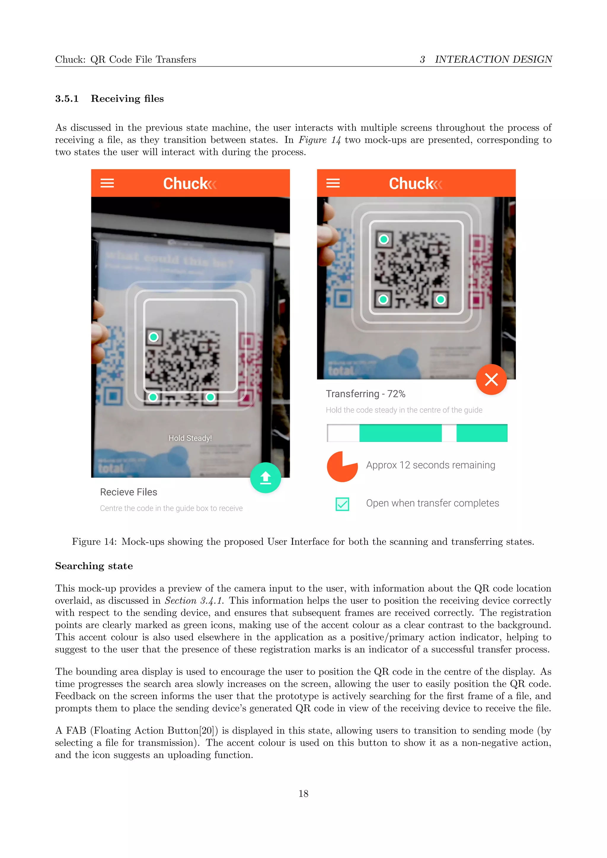 Chuck: QR Code File Transfers 3 INTERACTION DESIGN
3.5.1 Receiving ﬁles
As discussed in the previous state machine, the user interacts with multiple screens throughout the process of
receiving a ﬁle, as they transition between states. In Figure 14 two mock-ups are presented, corresponding to
two states the user will interact with during the process.
Centre the code in the guide box to receive
Recieve Files
Hold Steady! Hold Steady!
Hold the code steady in the centre of the guide
Transferring - 72%
Approx 12 seconds remaining
Open when transfer completes
Figure 14: Mock-ups showing the proposed User Interface for both the scanning and transferring states.
Searching state
This mock-up provides a preview of the camera input to the user, with information about the QR code location
overlaid, as discussed in Section 3.4.1. This information helps the user to position the receiving device correctly
with respect to the sending device, and ensures that subsequent frames are received correctly. The registration
points are clearly marked as green icons, making use of the accent colour as a clear contrast to the background.
This accent colour is also used elsewhere in the application as a positive/primary action indicator, helping to
suggest to the user that the presence of these registration marks is an indicator of a successful transfer process.
The bounding area display is used to encourage the user to position the QR code in the centre of the display. As
time progresses the search area slowly increases on the screen, allowing the user to easily position the QR code.
Feedback on the screen informs the user that the prototype is actively searching for the ﬁrst frame of a ﬁle, and
prompts them to place the sending device’s generated QR code in view of the receiving device to receive the ﬁle.
A FAB (Floating Action Button[20]) is displayed in this state, allowing users to transition to sending mode (by
selecting a ﬁle for transmission). The accent colour is used on this button to show it as a non-negative action,
and the icon suggests an uploading function.
18
 