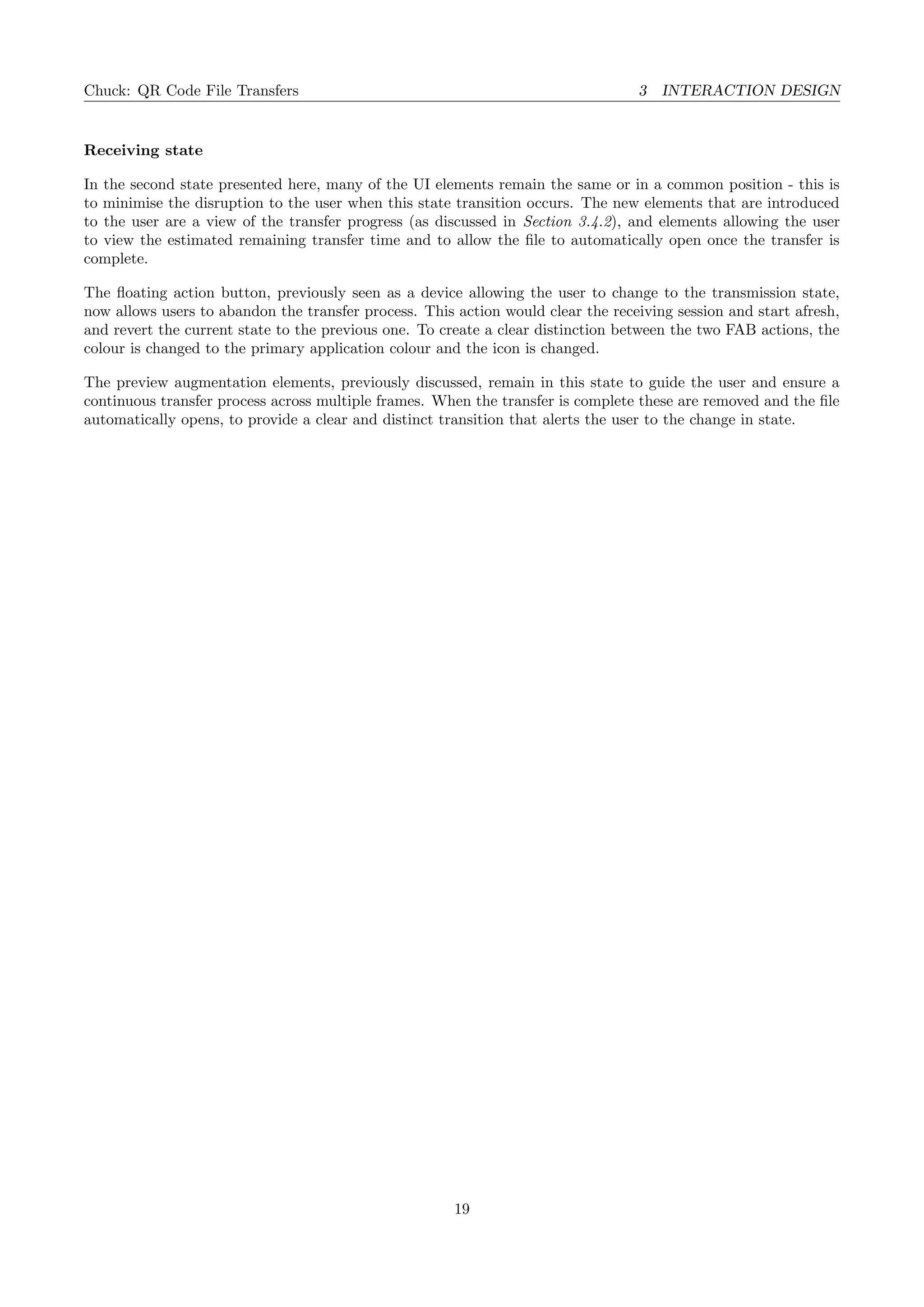 Chuck: QR Code File Transfers 3 INTERACTION DESIGN
Receiving state
In the second state presented here, many of the UI elements remain the same or in a common position - this is
to minimise the disruption to the user when this state transition occurs. The new elements that are introduced
to the user are a view of the transfer progress (as discussed in Section 3.4.2), and elements allowing the user
to view the estimated remaining transfer time and to allow the ﬁle to automatically open once the transfer is
complete.
The ﬂoating action button, previously seen as a device allowing the user to change to the transmission state,
now allows users to abandon the transfer process. This action would clear the receiving session and start afresh,
and revert the current state to the previous one. To create a clear distinction between the two FAB actions, the
colour is changed to the primary application colour and the icon is changed.
The preview augmentation elements, previously discussed, remain in this state to guide the user and ensure a
continuous transfer process across multiple frames. When the transfer is complete these are removed and the ﬁle
automatically opens, to provide a clear and distinct transition that alerts the user to the change in state.
19
 