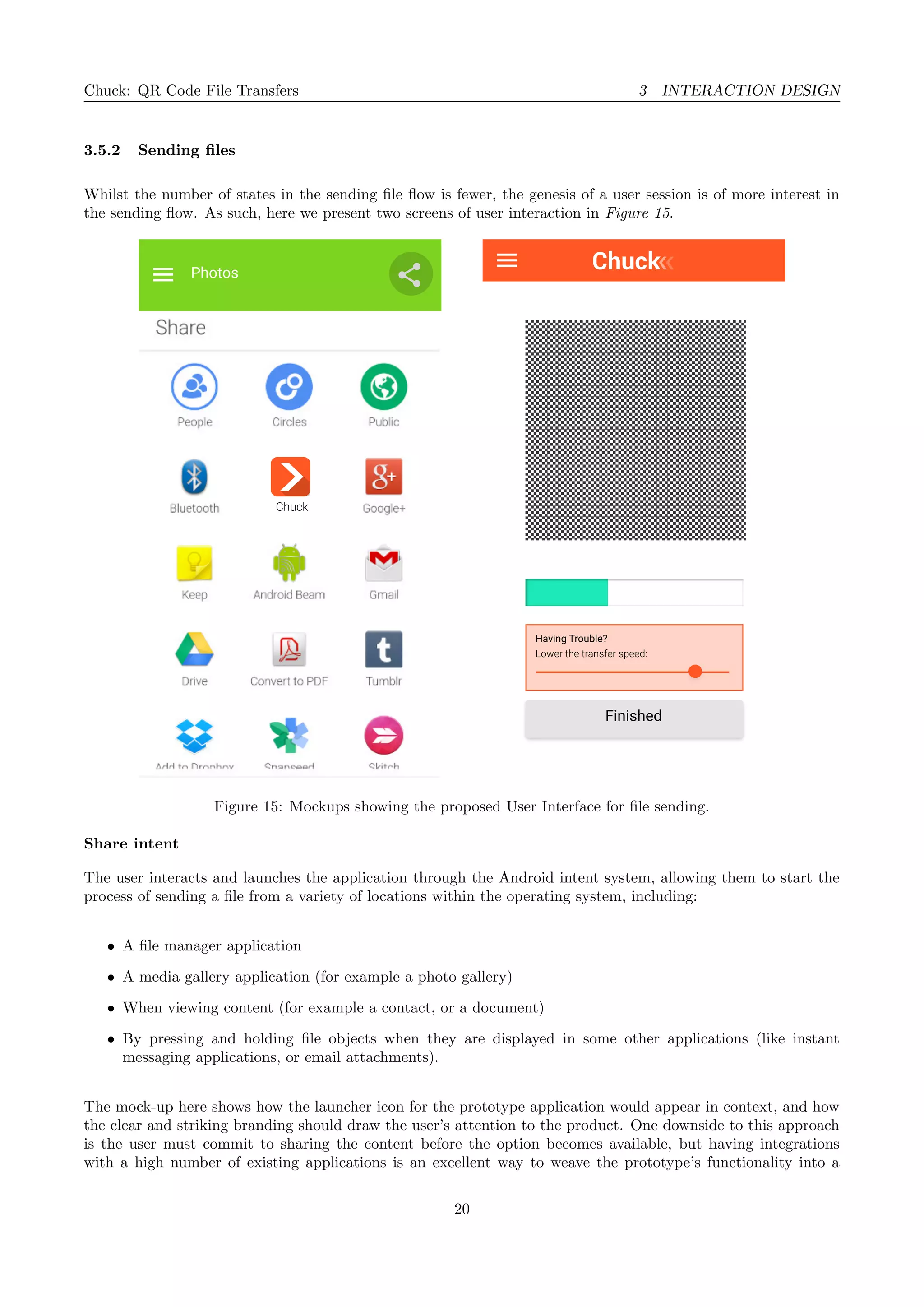 Chuck: QR Code File Transfers 3 INTERACTION DESIGN
3.5.2 Sending ﬁles
Whilst the number of states in the sending ﬁle ﬂow is fewer, the genesis of a user session is of more interest in
the sending ﬂow. As such, here we present two screens of user interaction in Figure 15.
Photos
Chuck
Finished
Having Trouble?
Lower the transfer speed:
Figure 15: Mockups showing the proposed User Interface for ﬁle sending.
Share intent
The user interacts and launches the application through the Android intent system, allowing them to start the
process of sending a ﬁle from a variety of locations within the operating system, including:
• A ﬁle manager application
• A media gallery application (for example a photo gallery)
• When viewing content (for example a contact, or a document)
• By pressing and holding ﬁle objects when they are displayed in some other applications (like instant
messaging applications, or email attachments).
The mock-up here shows how the launcher icon for the prototype application would appear in context, and how
the clear and striking branding should draw the user’s attention to the product. One downside to this approach
is the user must commit to sharing the content before the option becomes available, but having integrations
with a high number of existing applications is an excellent way to weave the prototype’s functionality into a
20
 