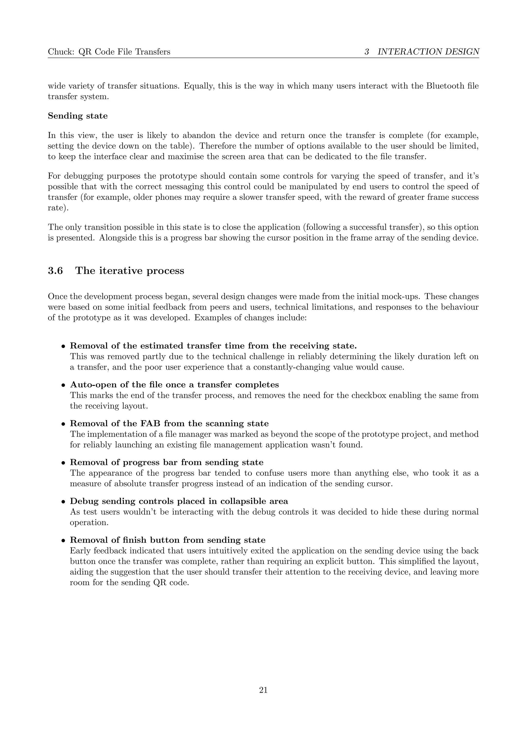 Chuck: QR Code File Transfers 3 INTERACTION DESIGN
wide variety of transfer situations. Equally, this is the way in which many users interact with the Bluetooth ﬁle
transfer system.
Sending state
In this view, the user is likely to abandon the device and return once the transfer is complete (for example,
setting the device down on the table). Therefore the number of options available to the user should be limited,
to keep the interface clear and maximise the screen area that can be dedicated to the ﬁle transfer.
For debugging purposes the prototype should contain some controls for varying the speed of transfer, and it’s
possible that with the correct messaging this control could be manipulated by end users to control the speed of
transfer (for example, older phones may require a slower transfer speed, with the reward of greater frame success
rate).
The only transition possible in this state is to close the application (following a successful transfer), so this option
is presented. Alongside this is a progress bar showing the cursor position in the frame array of the sending device.
3.6 The iterative process
Once the development process began, several design changes were made from the initial mock-ups. These changes
were based on some initial feedback from peers and users, technical limitations, and responses to the behaviour
of the prototype as it was developed. Examples of changes include:
• Removal of the estimated transfer time from the receiving state.
This was removed partly due to the technical challenge in reliably determining the likely duration left on
a transfer, and the poor user experience that a constantly-changing value would cause.
• Auto-open of the ﬁle once a transfer completes
This marks the end of the transfer process, and removes the need for the checkbox enabling the same from
the receiving layout.
• Removal of the FAB from the scanning state
The implementation of a ﬁle manager was marked as beyond the scope of the prototype project, and method
for reliably launching an existing ﬁle management application wasn’t found.
• Removal of progress bar from sending state
The appearance of the progress bar tended to confuse users more than anything else, who took it as a
measure of absolute transfer progress instead of an indication of the sending cursor.
• Debug sending controls placed in collapsible area
As test users wouldn’t be interacting with the debug controls it was decided to hide these during normal
operation.
• Removal of ﬁnish button from sending state
Early feedback indicated that users intuitively exited the application on the sending device using the back
button once the transfer was complete, rather than requiring an explicit button. This simpliﬁed the layout,
aiding the suggestion that the user should transfer their attention to the receiving device, and leaving more
room for the sending QR code.
21
 