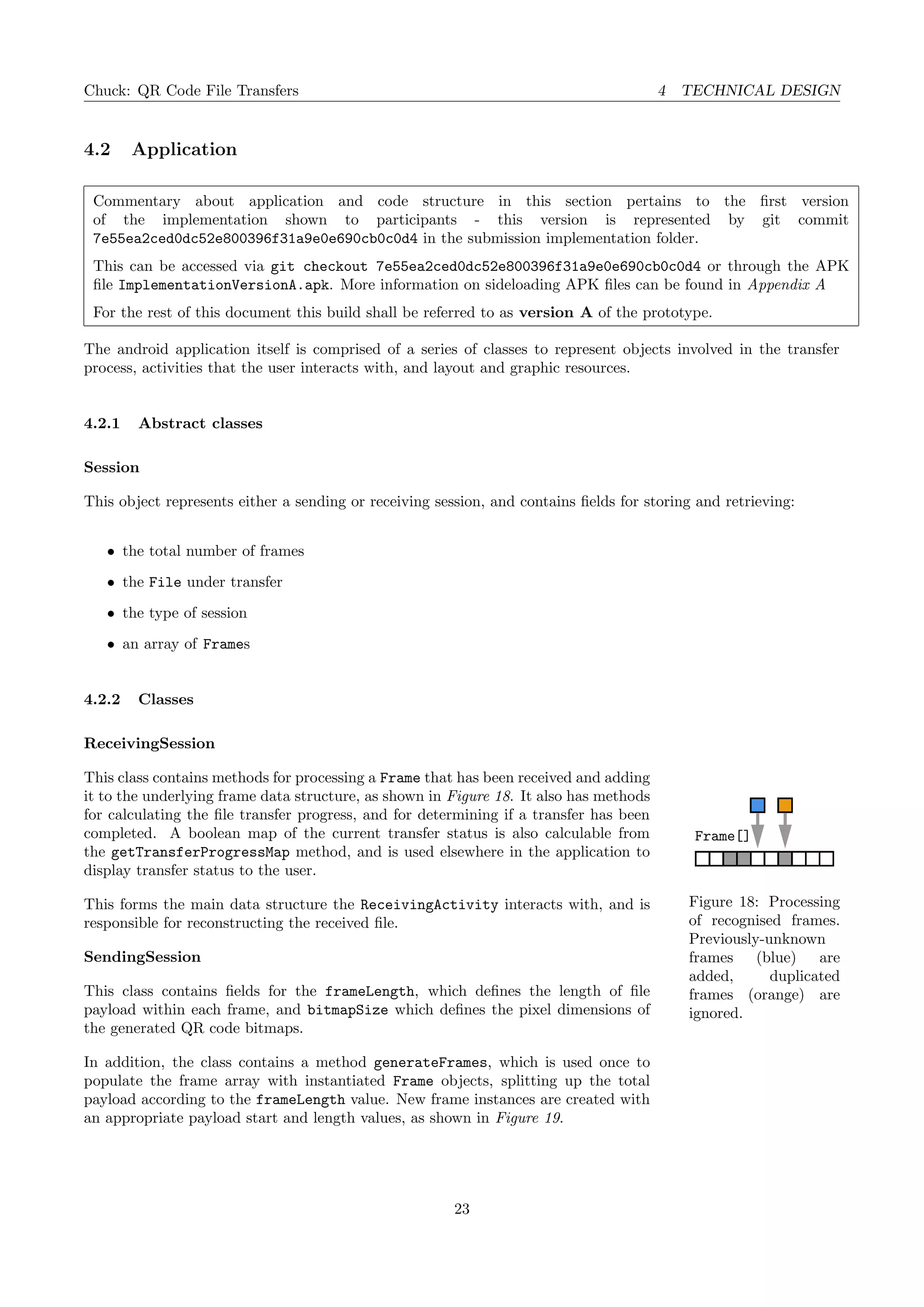 Chuck: QR Code File Transfers 4 TECHNICAL DESIGN
4.2 Application
Commentary about application and code structure in this section pertains to the ﬁrst version
of the implementation shown to participants - this version is represented by git commit
7e55ea2ced0dc52e800396f31a9e0e690cb0c0d4 in the submission implementation folder.
This can be accessed via git checkout 7e55ea2ced0dc52e800396f31a9e0e690cb0c0d4 or through the APK
ﬁle ImplementationVersionA.apk. More information on sideloading APK ﬁles can be found in Appendix A
For the rest of this document this build shall be referred to as version A of the prototype.
The android application itself is comprised of a series of classes to represent objects involved in the transfer
process, activities that the user interacts with, and layout and graphic resources.
4.2.1 Abstract classes
Session
This object represents either a sending or receiving session, and contains ﬁelds for storing and retrieving:
• the total number of frames
• the File under transfer
• the type of session
• an array of Frames
4.2.2 Classes
ReceivingSession
Frame[]
Figure 18: Processing
of recognised frames.
Previously-unknown
frames (blue) are
added, duplicated
frames (orange) are
ignored.
This class contains methods for processing a Frame that has been received and adding
it to the underlying frame data structure, as shown in Figure 18. It also has methods
for calculating the ﬁle transfer progress, and for determining if a transfer has been
completed. A boolean map of the current transfer status is also calculable from
the getTransferProgressMap method, and is used elsewhere in the application to
display transfer status to the user.
This forms the main data structure the ReceivingActivity interacts with, and is
responsible for reconstructing the received ﬁle.
SendingSession
This class contains ﬁelds for the frameLength, which deﬁnes the length of ﬁle
payload within each frame, and bitmapSize which deﬁnes the pixel dimensions of
the generated QR code bitmaps.
In addition, the class contains a method generateFrames, which is used once to
populate the frame array with instantiated Frame objects, splitting up the total
payload according to the frameLength value. New frame instances are created with
an appropriate payload start and length values, as shown in Figure 19.
23
 