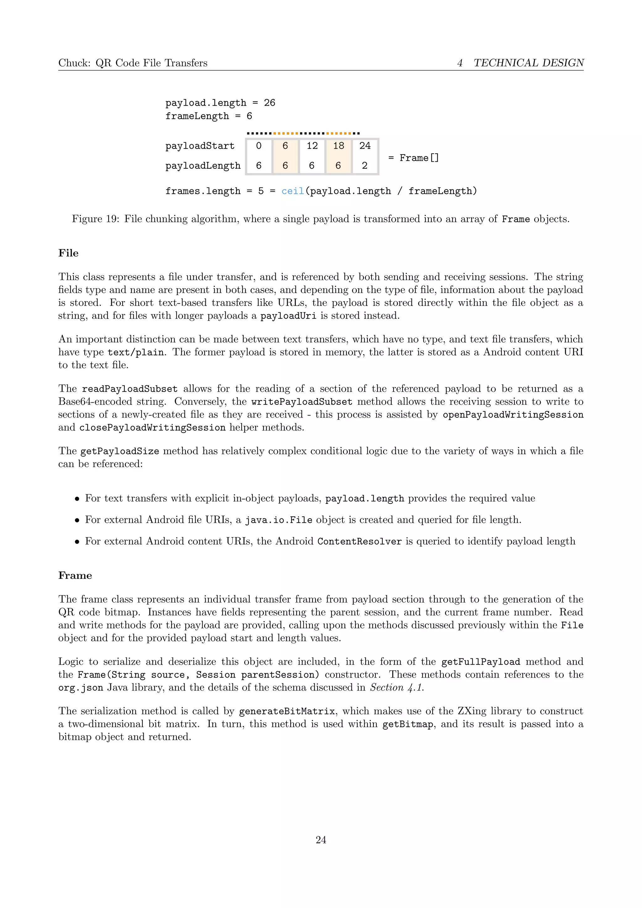Chuck: QR Code File Transfers 4 TECHNICAL DESIGN
payload.length = 26
frameLength = 6
= Frame[]
frames.length = 5 = ceil(payload.length / frameLength)
payloadStart
payloadLength
0 6 12 18
6666
24
2
Figure 19: File chunking algorithm, where a single payload is transformed into an array of Frame objects.
File
This class represents a ﬁle under transfer, and is referenced by both sending and receiving sessions. The string
ﬁelds type and name are present in both cases, and depending on the type of ﬁle, information about the payload
is stored. For short text-based transfers like URLs, the payload is stored directly within the ﬁle object as a
string, and for ﬁles with longer payloads a payloadUri is stored instead.
An important distinction can be made between text transfers, which have no type, and text ﬁle transfers, which
have type text/plain. The former payload is stored in memory, the latter is stored as a Android content URI
to the text ﬁle.
The readPayloadSubset allows for the reading of a section of the referenced payload to be returned as a
Base64-encoded string. Conversely, the writePayloadSubset method allows the receiving session to write to
sections of a newly-created ﬁle as they are received - this process is assisted by openPayloadWritingSession
and closePayloadWritingSession helper methods.
The getPayloadSize method has relatively complex conditional logic due to the variety of ways in which a ﬁle
can be referenced:
• For text transfers with explicit in-object payloads, payload.length provides the required value
• For external Android ﬁle URIs, a java.io.File object is created and queried for ﬁle length.
• For external Android content URIs, the Android ContentResolver is queried to identify payload length
Frame
The frame class represents an individual transfer frame from payload section through to the generation of the
QR code bitmap. Instances have ﬁelds representing the parent session, and the current frame number. Read
and write methods for the payload are provided, calling upon the methods discussed previously within the File
object and for the provided payload start and length values.
Logic to serialize and deserialize this object are included, in the form of the getFullPayload method and
the Frame(String source, Session parentSession) constructor. These methods contain references to the
org.json Java library, and the details of the schema discussed in Section 4.1.
The serialization method is called by generateBitMatrix, which makes use of the ZXing library to construct
a two-dimensional bit matrix. In turn, this method is used within getBitmap, and its result is passed into a
bitmap object and returned.
24
 