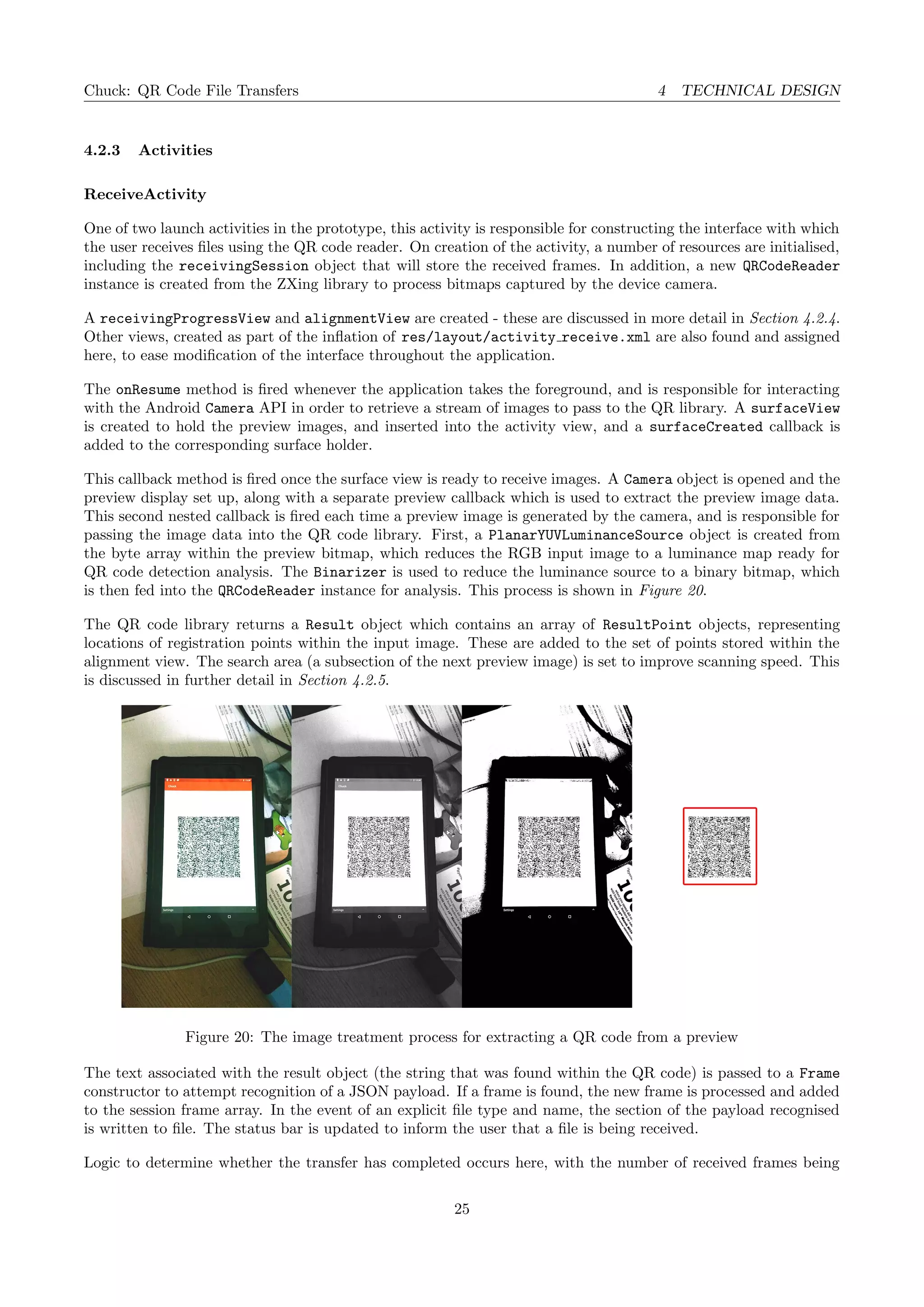 Chuck: QR Code File Transfers 4 TECHNICAL DESIGN
4.2.3 Activities
ReceiveActivity
One of two launch activities in the prototype, this activity is responsible for constructing the interface with which
the user receives ﬁles using the QR code reader. On creation of the activity, a number of resources are initialised,
including the receivingSession object that will store the received frames. In addition, a new QRCodeReader
instance is created from the ZXing library to process bitmaps captured by the device camera.
A receivingProgressView and alignmentView are created - these are discussed in more detail in Section 4.2.4.
Other views, created as part of the inﬂation of res/layout/activity receive.xml are also found and assigned
here, to ease modiﬁcation of the interface throughout the application.
The onResume method is ﬁred whenever the application takes the foreground, and is responsible for interacting
with the Android Camera API in order to retrieve a stream of images to pass to the QR library. A surfaceView
is created to hold the preview images, and inserted into the activity view, and a surfaceCreated callback is
added to the corresponding surface holder.
This callback method is ﬁred once the surface view is ready to receive images. A Camera object is opened and the
preview display set up, along with a separate preview callback which is used to extract the preview image data.
This second nested callback is ﬁred each time a preview image is generated by the camera, and is responsible for
passing the image data into the QR code library. First, a PlanarYUVLuminanceSource object is created from
the byte array within the preview bitmap, which reduces the RGB input image to a luminance map ready for
QR code detection analysis. The Binarizer is used to reduce the luminance source to a binary bitmap, which
is then fed into the QRCodeReader instance for analysis. This process is shown in Figure 20.
The QR code library returns a Result object which contains an array of ResultPoint objects, representing
locations of registration points within the input image. These are added to the set of points stored within the
alignment view. The search area (a subsection of the next preview image) is set to improve scanning speed. This
is discussed in further detail in Section 4.2.5.
Figure 20: The image treatment process for extracting a QR code from a preview
The text associated with the result object (the string that was found within the QR code) is passed to a Frame
constructor to attempt recognition of a JSON payload. If a frame is found, the new frame is processed and added
to the session frame array. In the event of an explicit ﬁle type and name, the section of the payload recognised
is written to ﬁle. The status bar is updated to inform the user that a ﬁle is being received.
Logic to determine whether the transfer has completed occurs here, with the number of received frames being
25
 