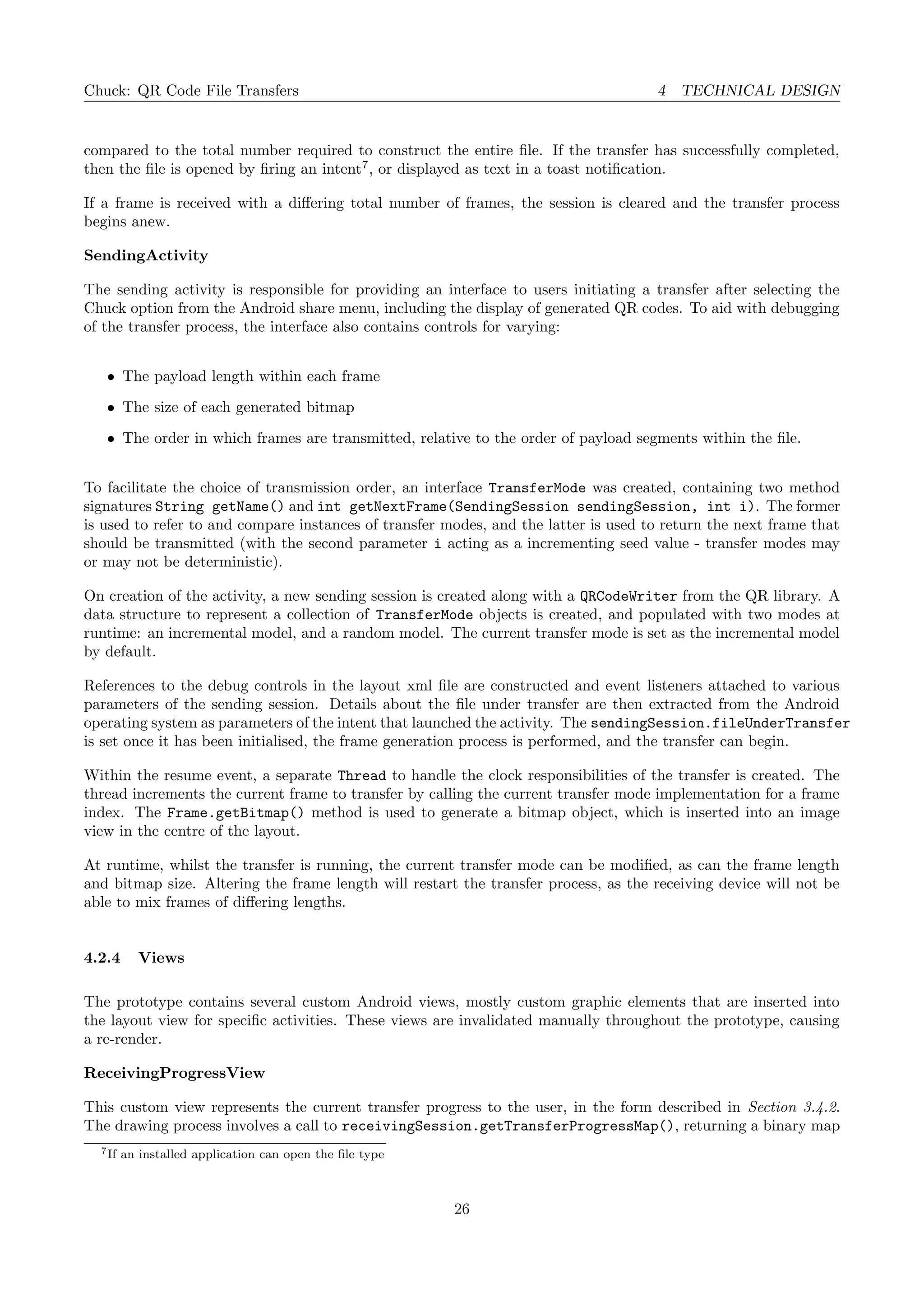 Chuck: QR Code File Transfers 4 TECHNICAL DESIGN
compared to the total number required to construct the entire ﬁle. If the transfer has successfully completed,
then the ﬁle is opened by ﬁring an intent7
, or displayed as text in a toast notiﬁcation.
If a frame is received with a diﬀering total number of frames, the session is cleared and the transfer process
begins anew.
SendingActivity
The sending activity is responsible for providing an interface to users initiating a transfer after selecting the
Chuck option from the Android share menu, including the display of generated QR codes. To aid with debugging
of the transfer process, the interface also contains controls for varying:
• The payload length within each frame
• The size of each generated bitmap
• The order in which frames are transmitted, relative to the order of payload segments within the ﬁle.
To facilitate the choice of transmission order, an interface TransferMode was created, containing two method
signatures String getName() and int getNextFrame(SendingSession sendingSession, int i). The former
is used to refer to and compare instances of transfer modes, and the latter is used to return the next frame that
should be transmitted (with the second parameter i acting as a incrementing seed value - transfer modes may
or may not be deterministic).
On creation of the activity, a new sending session is created along with a QRCodeWriter from the QR library. A
data structure to represent a collection of TransferMode objects is created, and populated with two modes at
runtime: an incremental model, and a random model. The current transfer mode is set as the incremental model
by default.
References to the debug controls in the layout xml ﬁle are constructed and event listeners attached to various
parameters of the sending session. Details about the ﬁle under transfer are then extracted from the Android
operating system as parameters of the intent that launched the activity. The sendingSession.fileUnderTransfer
is set once it has been initialised, the frame generation process is performed, and the transfer can begin.
Within the resume event, a separate Thread to handle the clock responsibilities of the transfer is created. The
thread increments the current frame to transfer by calling the current transfer mode implementation for a frame
index. The Frame.getBitmap() method is used to generate a bitmap object, which is inserted into an image
view in the centre of the layout.
At runtime, whilst the transfer is running, the current transfer mode can be modiﬁed, as can the frame length
and bitmap size. Altering the frame length will restart the transfer process, as the receiving device will not be
able to mix frames of diﬀering lengths.
4.2.4 Views
The prototype contains several custom Android views, mostly custom graphic elements that are inserted into
the layout view for speciﬁc activities. These views are invalidated manually throughout the prototype, causing
a re-render.
ReceivingProgressView
This custom view represents the current transfer progress to the user, in the form described in Section 3.4.2.
The drawing process involves a call to receivingSession.getTransferProgressMap(), returning a binary map
7If an installed application can open the ﬁle type
26
 