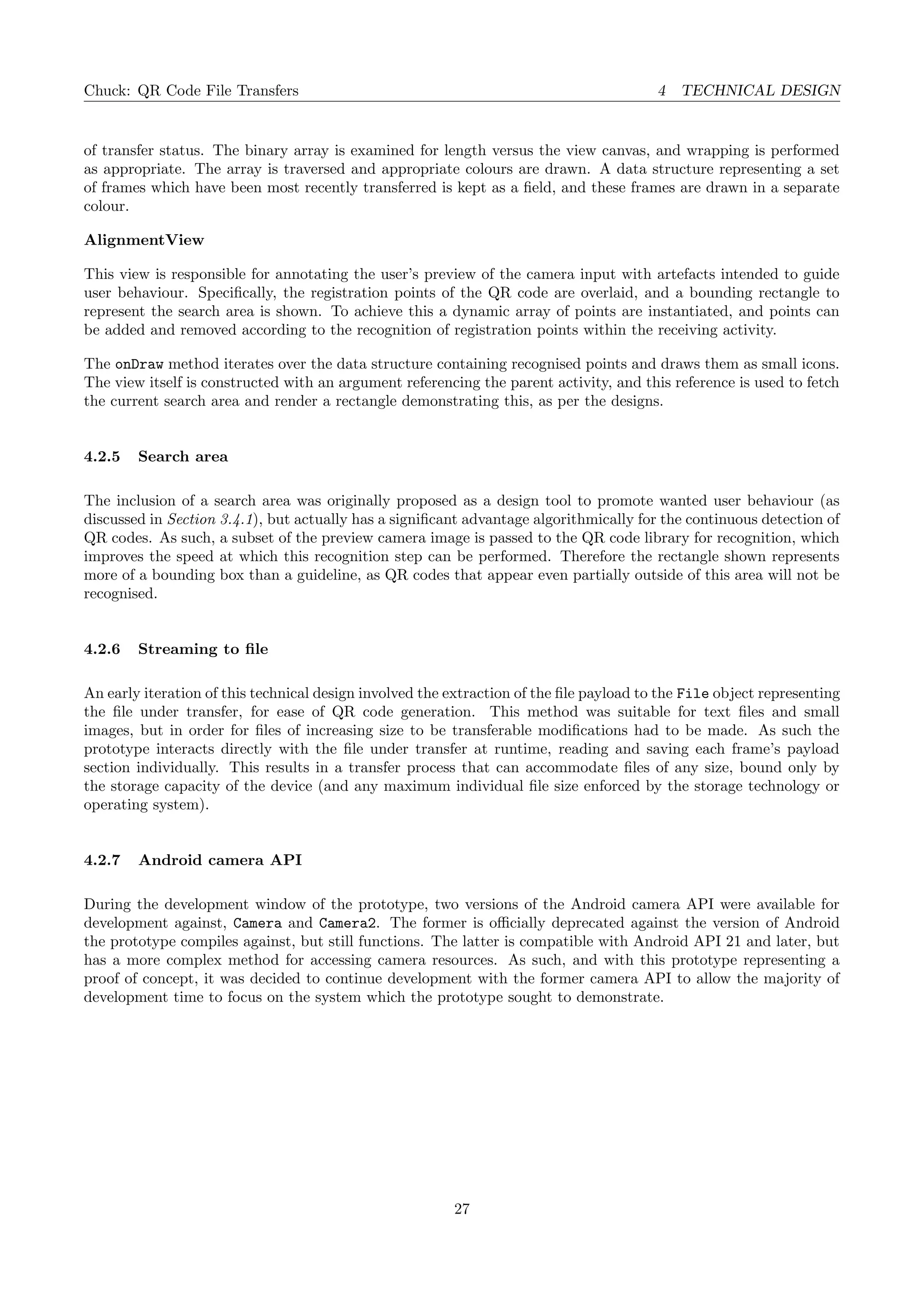 Chuck: QR Code File Transfers 4 TECHNICAL DESIGN
of transfer status. The binary array is examined for length versus the view canvas, and wrapping is performed
as appropriate. The array is traversed and appropriate colours are drawn. A data structure representing a set
of frames which have been most recently transferred is kept as a ﬁeld, and these frames are drawn in a separate
colour.
AlignmentView
This view is responsible for annotating the user’s preview of the camera input with artefacts intended to guide
user behaviour. Speciﬁcally, the registration points of the QR code are overlaid, and a bounding rectangle to
represent the search area is shown. To achieve this a dynamic array of points are instantiated, and points can
be added and removed according to the recognition of registration points within the receiving activity.
The onDraw method iterates over the data structure containing recognised points and draws them as small icons.
The view itself is constructed with an argument referencing the parent activity, and this reference is used to fetch
the current search area and render a rectangle demonstrating this, as per the designs.
4.2.5 Search area
The inclusion of a search area was originally proposed as a design tool to promote wanted user behaviour (as
discussed in Section 3.4.1), but actually has a signiﬁcant advantage algorithmically for the continuous detection of
QR codes. As such, a subset of the preview camera image is passed to the QR code library for recognition, which
improves the speed at which this recognition step can be performed. Therefore the rectangle shown represents
more of a bounding box than a guideline, as QR codes that appear even partially outside of this area will not be
recognised.
4.2.6 Streaming to ﬁle
An early iteration of this technical design involved the extraction of the ﬁle payload to the File object representing
the ﬁle under transfer, for ease of QR code generation. This method was suitable for text ﬁles and small
images, but in order for ﬁles of increasing size to be transferable modiﬁcations had to be made. As such the
prototype interacts directly with the ﬁle under transfer at runtime, reading and saving each frame’s payload
section individually. This results in a transfer process that can accommodate ﬁles of any size, bound only by
the storage capacity of the device (and any maximum individual ﬁle size enforced by the storage technology or
operating system).
4.2.7 Android camera API
During the development window of the prototype, two versions of the Android camera API were available for
development against, Camera and Camera2. The former is oﬃcially deprecated against the version of Android
the prototype compiles against, but still functions. The latter is compatible with Android API 21 and later, but
has a more complex method for accessing camera resources. As such, and with this prototype representing a
proof of concept, it was decided to continue development with the former camera API to allow the majority of
development time to focus on the system which the prototype sought to demonstrate.
27
 