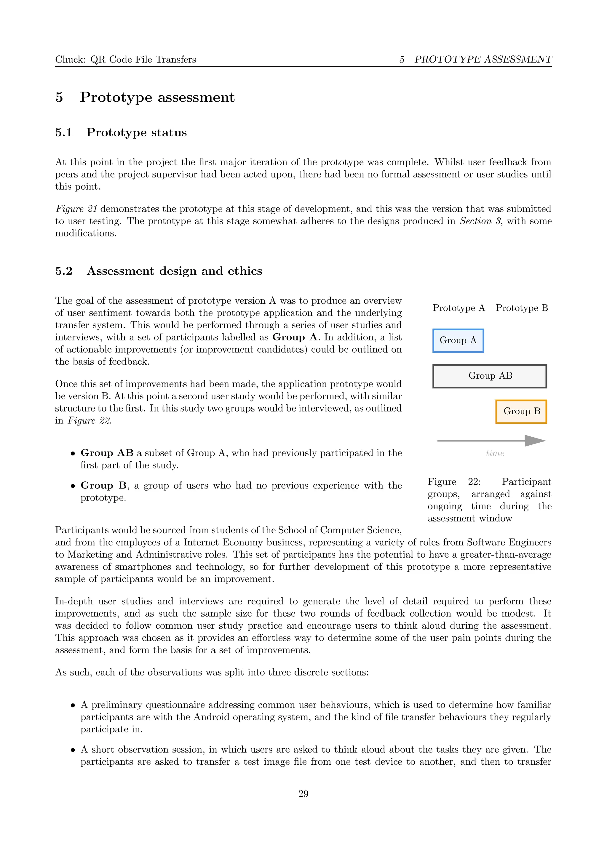 Chuck: QR Code File Transfers 5 PROTOTYPE ASSESSMENT
5 Prototype assessment
5.1 Prototype status
At this point in the project the ﬁrst major iteration of the prototype was complete. Whilst user feedback from
peers and the project supervisor had been acted upon, there had been no formal assessment or user studies until
this point.
Figure 21 demonstrates the prototype at this stage of development, and this was the version that was submitted
to user testing. The prototype at this stage somewhat adheres to the designs produced in Section 3, with some
modiﬁcations.
5.2 Assessment design and ethics
Prototype A
time
Prototype B
Group B
Group AB
Group A
Figure 22: Participant
groups, arranged against
ongoing time during the
assessment window
The goal of the assessment of prototype version A was to produce an overview
of user sentiment towards both the prototype application and the underlying
transfer system. This would be performed through a series of user studies and
interviews, with a set of participants labelled as Group A. In addition, a list
of actionable improvements (or improvement candidates) could be outlined on
the basis of feedback.
Once this set of improvements had been made, the application prototype would
be version B. At this point a second user study would be performed, with similar
structure to the ﬁrst. In this study two groups would be interviewed, as outlined
in Figure 22.
• Group AB a subset of Group A, who had previously participated in the
ﬁrst part of the study.
• Group B, a group of users who had no previous experience with the
prototype.
Participants would be sourced from students of the School of Computer Science,
and from the employees of a Internet Economy business, representing a variety of roles from Software Engineers
to Marketing and Administrative roles. This set of participants has the potential to have a greater-than-average
awareness of smartphones and technology, so for further development of this prototype a more representative
sample of participants would be an improvement.
In-depth user studies and interviews are required to generate the level of detail required to perform these
improvements, and as such the sample size for these two rounds of feedback collection would be modest. It
was decided to follow common user study practice and encourage users to think aloud during the assessment.
This approach was chosen as it provides an eﬀortless way to determine some of the user pain points during the
assessment, and form the basis for a set of improvements.
As such, each of the observations was split into three discrete sections:
• A preliminary questionnaire addressing common user behaviours, which is used to determine how familiar
participants are with the Android operating system, and the kind of ﬁle transfer behaviours they regularly
participate in.
• A short observation session, in which users are asked to think aloud about the tasks they are given. The
participants are asked to transfer a test image ﬁle from one test device to another, and then to transfer
29
 