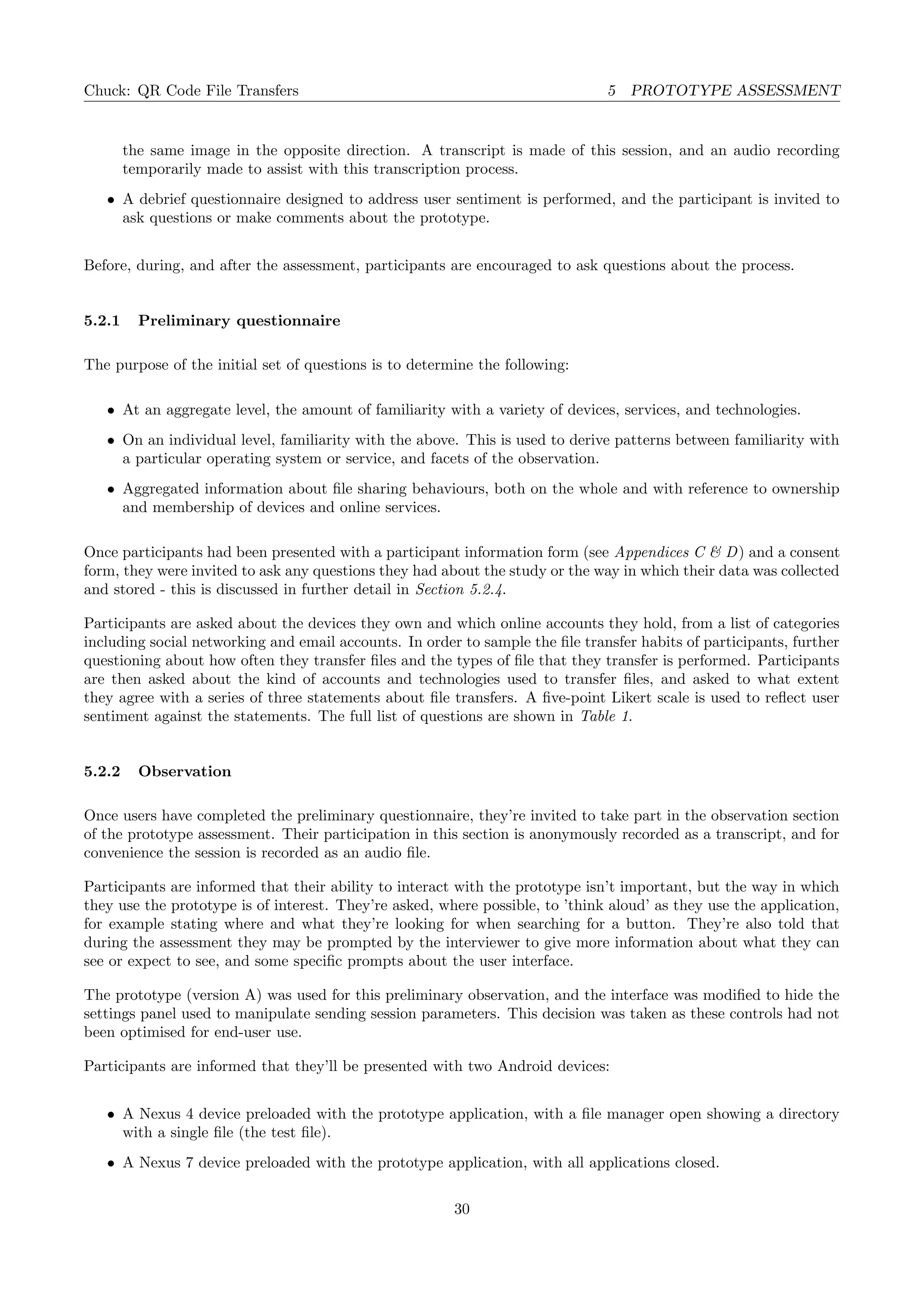 Chuck: QR Code File Transfers 5 PROTOTYPE ASSESSMENT
the same image in the opposite direction. A transcript is made of this session, and an audio recording
temporarily made to assist with this transcription process.
• A debrief questionnaire designed to address user sentiment is performed, and the participant is invited to
ask questions or make comments about the prototype.
Before, during, and after the assessment, participants are encouraged to ask questions about the process.
5.2.1 Preliminary questionnaire
The purpose of the initial set of questions is to determine the following:
• At an aggregate level, the amount of familiarity with a variety of devices, services, and technologies.
• On an individual level, familiarity with the above. This is used to derive patterns between familiarity with
a particular operating system or service, and facets of the observation.
• Aggregated information about ﬁle sharing behaviours, both on the whole and with reference to ownership
and membership of devices and online services.
Once participants had been presented with a participant information form (see Appendices C & D) and a consent
form, they were invited to ask any questions they had about the study or the way in which their data was collected
and stored - this is discussed in further detail in Section 5.2.4.
Participants are asked about the devices they own and which online accounts they hold, from a list of categories
including social networking and email accounts. In order to sample the ﬁle transfer habits of participants, further
questioning about how often they transfer ﬁles and the types of ﬁle that they transfer is performed. Participants
are then asked about the kind of accounts and technologies used to transfer ﬁles, and asked to what extent
they agree with a series of three statements about ﬁle transfers. A ﬁve-point Likert scale is used to reﬂect user
sentiment against the statements. The full list of questions are shown in Table 1.
5.2.2 Observation
Once users have completed the preliminary questionnaire, they’re invited to take part in the observation section
of the prototype assessment. Their participation in this section is anonymously recorded as a transcript, and for
convenience the session is recorded as an audio ﬁle.
Participants are informed that their ability to interact with the prototype isn’t important, but the way in which
they use the prototype is of interest. They’re asked, where possible, to ’think aloud’ as they use the application,
for example stating where and what they’re looking for when searching for a button. They’re also told that
during the assessment they may be prompted by the interviewer to give more information about what they can
see or expect to see, and some speciﬁc prompts about the user interface.
The prototype (version A) was used for this preliminary observation, and the interface was modiﬁed to hide the
settings panel used to manipulate sending session parameters. This decision was taken as these controls had not
been optimised for end-user use.
Participants are informed that they’ll be presented with two Android devices:
• A Nexus 4 device preloaded with the prototype application, with a ﬁle manager open showing a directory
with a single ﬁle (the test ﬁle).
• A Nexus 7 device preloaded with the prototype application, with all applications closed.
30
 