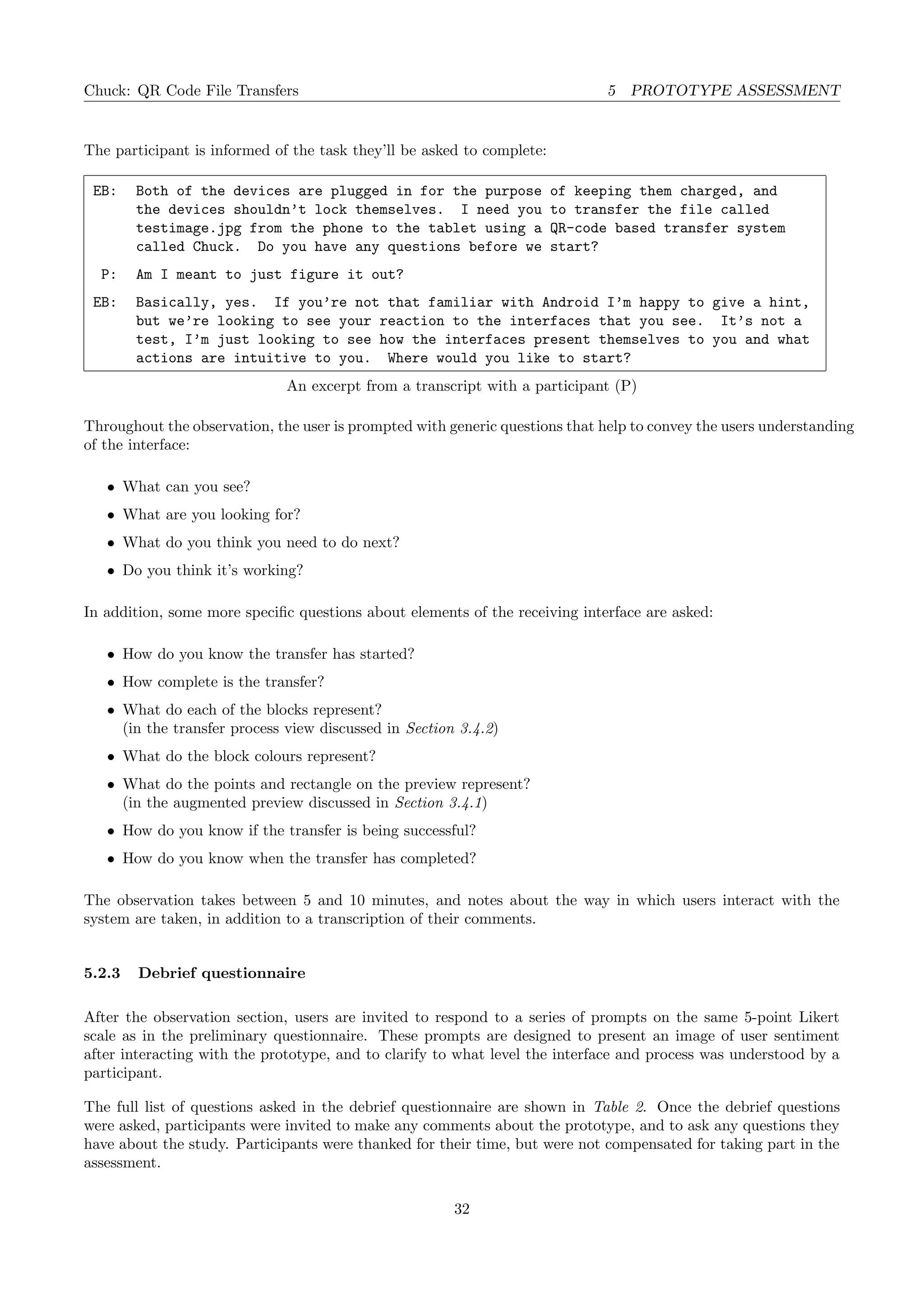 Chuck: QR Code File Transfers 5 PROTOTYPE ASSESSMENT
The participant is informed of the task they’ll be asked to complete:
EB: Both of the devices are plugged in for the purpose of keeping them charged, and
the devices shouldn’t lock themselves. I need you to transfer the file called
testimage.jpg from the phone to the tablet using a QR-code based transfer system
called Chuck. Do you have any questions before we start?
P: Am I meant to just figure it out?
EB: Basically, yes. If you’re not that familiar with Android I’m happy to give a hint,
but we’re looking to see your reaction to the interfaces that you see. It’s not a
test, I’m just looking to see how the interfaces present themselves to you and what
actions are intuitive to you. Where would you like to start?
An excerpt from a transcript with a participant (P)
Throughout the observation, the user is prompted with generic questions that help to convey the users understanding
of the interface:
• What can you see?
• What are you looking for?
• What do you think you need to do next?
• Do you think it’s working?
In addition, some more speciﬁc questions about elements of the receiving interface are asked:
• How do you know the transfer has started?
• How complete is the transfer?
• What do each of the blocks represent?
(in the transfer process view discussed in Section 3.4.2)
• What do the block colours represent?
• What do the points and rectangle on the preview represent?
(in the augmented preview discussed in Section 3.4.1)
• How do you know if the transfer is being successful?
• How do you know when the transfer has completed?
The observation takes between 5 and 10 minutes, and notes about the way in which users interact with the
system are taken, in addition to a transcription of their comments.
5.2.3 Debrief questionnaire
After the observation section, users are invited to respond to a series of prompts on the same 5-point Likert
scale as in the preliminary questionnaire. These prompts are designed to present an image of user sentiment
after interacting with the prototype, and to clarify to what level the interface and process was understood by a
participant.
The full list of questions asked in the debrief questionnaire are shown in Table 2. Once the debrief questions
were asked, participants were invited to make any comments about the prototype, and to ask any questions they
have about the study. Participants were thanked for their time, but were not compensated for taking part in the
assessment.
32
 