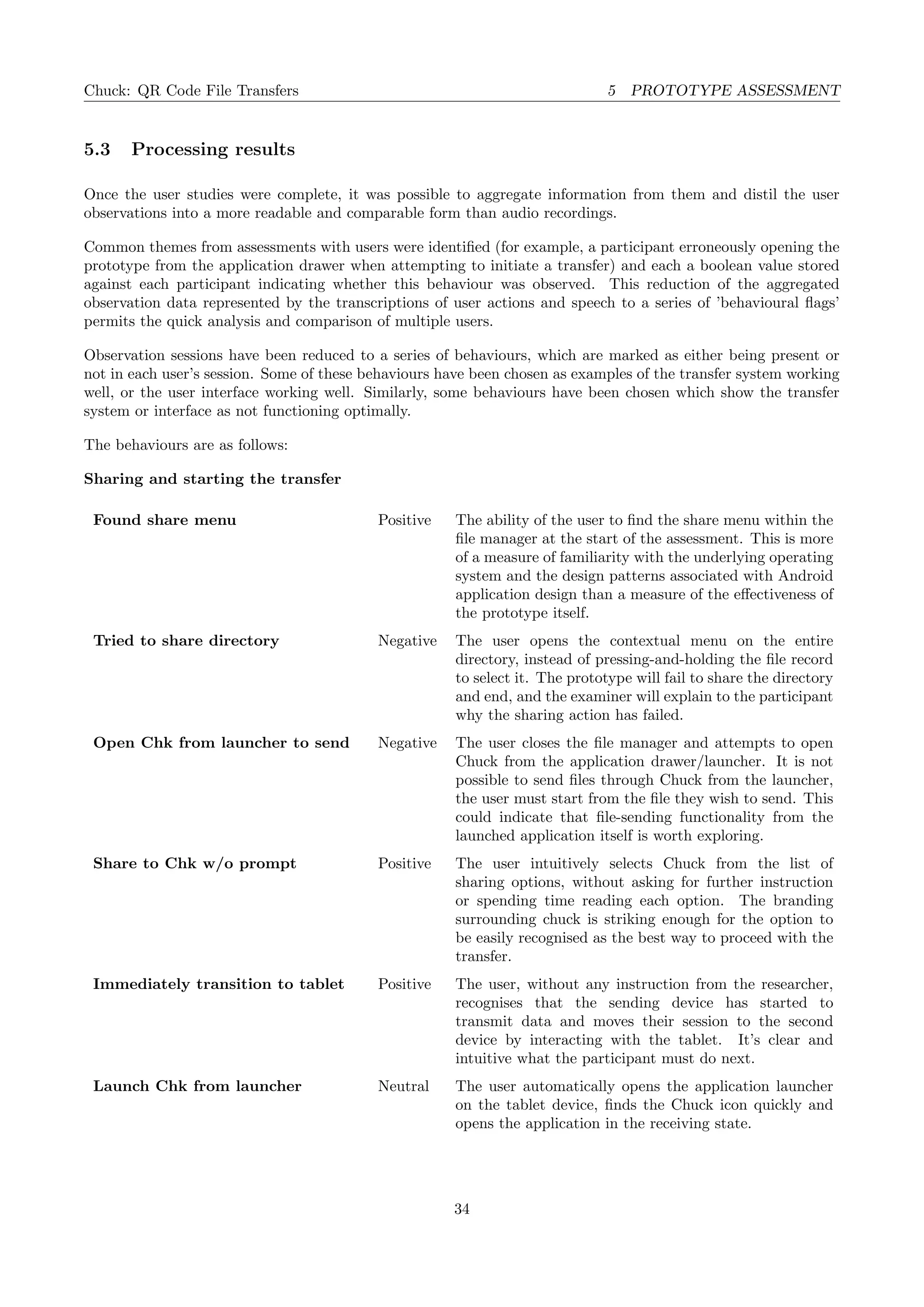 Chuck: QR Code File Transfers 5 PROTOTYPE ASSESSMENT
5.3 Processing results
Once the user studies were complete, it was possible to aggregate information from them and distil the user
observations into a more readable and comparable form than audio recordings.
Common themes from assessments with users were identiﬁed (for example, a participant erroneously opening the
prototype from the application drawer when attempting to initiate a transfer) and each a boolean value stored
against each participant indicating whether this behaviour was observed. This reduction of the aggregated
observation data represented by the transcriptions of user actions and speech to a series of ’behavioural ﬂags’
permits the quick analysis and comparison of multiple users.
Observation sessions have been reduced to a series of behaviours, which are marked as either being present or
not in each user’s session. Some of these behaviours have been chosen as examples of the transfer system working
well, or the user interface working well. Similarly, some behaviours have been chosen which show the transfer
system or interface as not functioning optimally.
The behaviours are as follows:
Sharing and starting the transfer
Found share menu Positive The ability of the user to ﬁnd the share menu within the
ﬁle manager at the start of the assessment. This is more
of a measure of familiarity with the underlying operating
system and the design patterns associated with Android
application design than a measure of the eﬀectiveness of
the prototype itself.
Tried to share directory Negative The user opens the contextual menu on the entire
directory, instead of pressing-and-holding the ﬁle record
to select it. The prototype will fail to share the directory
and end, and the examiner will explain to the participant
why the sharing action has failed.
Open Chk from launcher to send Negative The user closes the ﬁle manager and attempts to open
Chuck from the application drawer/launcher. It is not
possible to send ﬁles through Chuck from the launcher,
the user must start from the ﬁle they wish to send. This
could indicate that ﬁle-sending functionality from the
launched application itself is worth exploring.
Share to Chk w/o prompt Positive The user intuitively selects Chuck from the list of
sharing options, without asking for further instruction
or spending time reading each option. The branding
surrounding chuck is striking enough for the option to
be easily recognised as the best way to proceed with the
transfer.
Immediately transition to tablet Positive The user, without any instruction from the researcher,
recognises that the sending device has started to
transmit data and moves their session to the second
device by interacting with the tablet. It’s clear and
intuitive what the participant must do next.
Launch Chk from launcher Neutral The user automatically opens the application launcher
on the tablet device, ﬁnds the Chuck icon quickly and
opens the application in the receiving state.
34
 