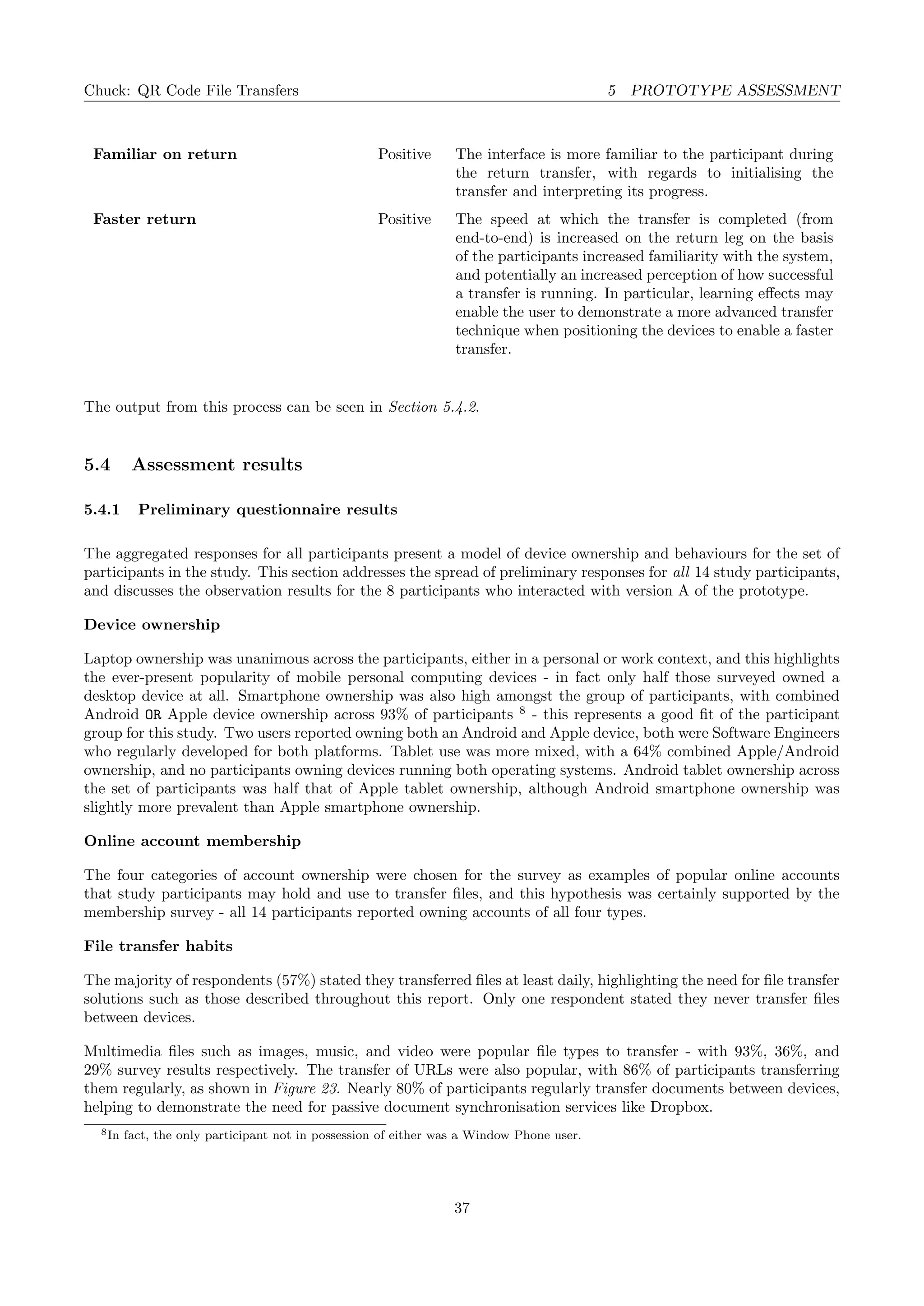 Chuck: QR Code File Transfers 5 PROTOTYPE ASSESSMENT
Familiar on return Positive The interface is more familiar to the participant during
the return transfer, with regards to initialising the
transfer and interpreting its progress.
Faster return Positive The speed at which the transfer is completed (from
end-to-end) is increased on the return leg on the basis
of the participants increased familiarity with the system,
and potentially an increased perception of how successful
a transfer is running. In particular, learning eﬀects may
enable the user to demonstrate a more advanced transfer
technique when positioning the devices to enable a faster
transfer.
The output from this process can be seen in Section 5.4.2.
5.4 Assessment results
5.4.1 Preliminary questionnaire results
The aggregated responses for all participants present a model of device ownership and behaviours for the set of
participants in the study. This section addresses the spread of preliminary responses for all 14 study participants,
and discusses the observation results for the 8 participants who interacted with version A of the prototype.
Device ownership
Laptop ownership was unanimous across the participants, either in a personal or work context, and this highlights
the ever-present popularity of mobile personal computing devices - in fact only half those surveyed owned a
desktop device at all. Smartphone ownership was also high amongst the group of participants, with combined
Android OR Apple device ownership across 93% of participants 8
- this represents a good ﬁt of the participant
group for this study. Two users reported owning both an Android and Apple device, both were Software Engineers
who regularly developed for both platforms. Tablet use was more mixed, with a 64% combined Apple/Android
ownership, and no participants owning devices running both operating systems. Android tablet ownership across
the set of participants was half that of Apple tablet ownership, although Android smartphone ownership was
slightly more prevalent than Apple smartphone ownership.
Online account membership
The four categories of account ownership were chosen for the survey as examples of popular online accounts
that study participants may hold and use to transfer ﬁles, and this hypothesis was certainly supported by the
membership survey - all 14 participants reported owning accounts of all four types.
File transfer habits
The majority of respondents (57%) stated they transferred ﬁles at least daily, highlighting the need for ﬁle transfer
solutions such as those described throughout this report. Only one respondent stated they never transfer ﬁles
between devices.
Multimedia ﬁles such as images, music, and video were popular ﬁle types to transfer - with 93%, 36%, and
29% survey results respectively. The transfer of URLs were also popular, with 86% of participants transferring
them regularly, as shown in Figure 23. Nearly 80% of participants regularly transfer documents between devices,
helping to demonstrate the need for passive document synchronisation services like Dropbox.
8In fact, the only participant not in possession of either was a Window Phone user.
37
 