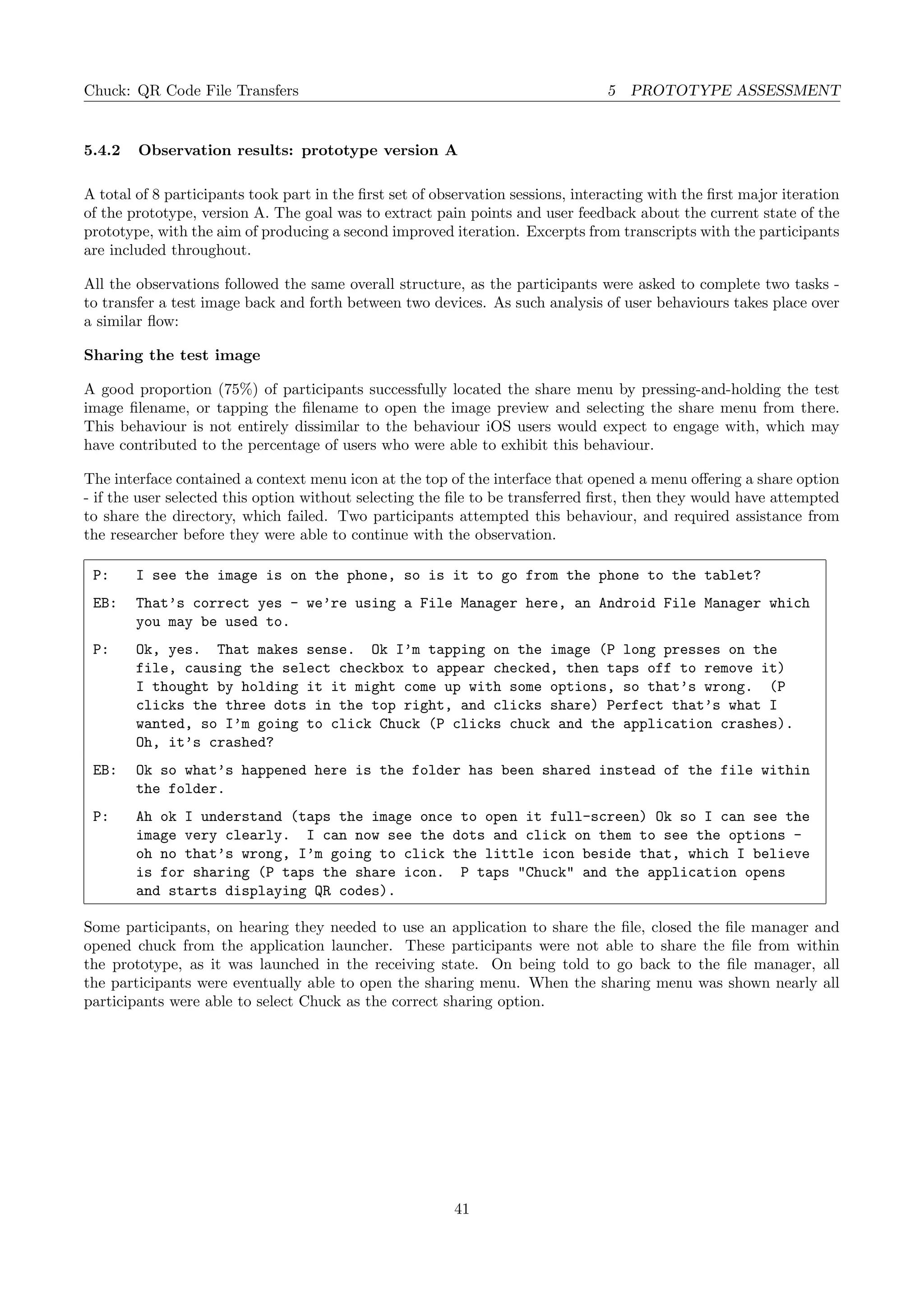 Chuck: QR Code File Transfers 5 PROTOTYPE ASSESSMENT
5.4.2 Observation results: prototype version A
A total of 8 participants took part in the ﬁrst set of observation sessions, interacting with the ﬁrst major iteration
of the prototype, version A. The goal was to extract pain points and user feedback about the current state of the
prototype, with the aim of producing a second improved iteration. Excerpts from transcripts with the participants
are included throughout.
All the observations followed the same overall structure, as the participants were asked to complete two tasks -
to transfer a test image back and forth between two devices. As such analysis of user behaviours takes place over
a similar ﬂow:
Sharing the test image
A good proportion (75%) of participants successfully located the share menu by pressing-and-holding the test
image ﬁlename, or tapping the ﬁlename to open the image preview and selecting the share menu from there.
This behaviour is not entirely dissimilar to the behaviour iOS users would expect to engage with, which may
have contributed to the percentage of users who were able to exhibit this behaviour.
The interface contained a context menu icon at the top of the interface that opened a menu oﬀering a share option
- if the user selected this option without selecting the ﬁle to be transferred ﬁrst, then they would have attempted
to share the directory, which failed. Two participants attempted this behaviour, and required assistance from
the researcher before they were able to continue with the observation.
P: I see the image is on the phone, so is it to go from the phone to the tablet?
EB: That’s correct yes - we’re using a File Manager here, an Android File Manager which
you may be used to.
P: Ok, yes. That makes sense. Ok I’m tapping on the image (P long presses on the
file, causing the select checkbox to appear checked, then taps off to remove it)
I thought by holding it it might come up with some options, so that’s wrong. (P
clicks the three dots in the top right, and clicks share) Perfect that’s what I
wanted, so I’m going to click Chuck (P clicks chuck and the application crashes).
Oh, it’s crashed?
EB: Ok so what’s happened here is the folder has been shared instead of the file within
the folder.
P: Ah ok I understand (taps the image once to open it full-screen) Ok so I can see the
image very clearly. I can now see the dots and click on them to see the options -
oh no that’s wrong, I’m going to click the little icon beside that, which I believe
is for sharing (P taps the share icon. P taps "Chuck" and the application opens
and starts displaying QR codes).
Some participants, on hearing they needed to use an application to share the ﬁle, closed the ﬁle manager and
opened chuck from the application launcher. These participants were not able to share the ﬁle from within
the prototype, as it was launched in the receiving state. On being told to go back to the ﬁle manager, all
the participants were eventually able to open the sharing menu. When the sharing menu was shown nearly all
participants were able to select Chuck as the correct sharing option.
41
 