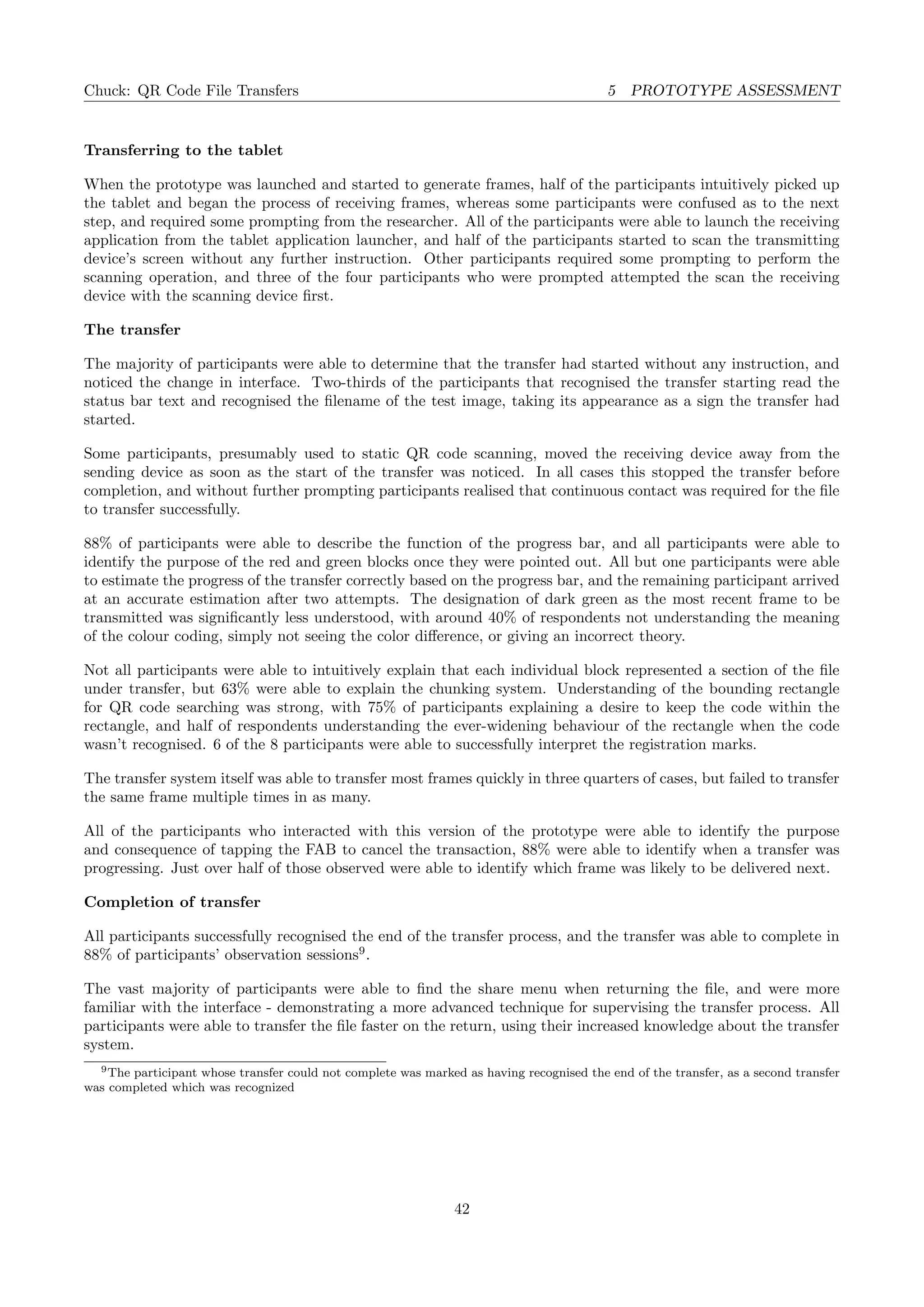 Chuck: QR Code File Transfers 5 PROTOTYPE ASSESSMENT
Transferring to the tablet
When the prototype was launched and started to generate frames, half of the participants intuitively picked up
the tablet and began the process of receiving frames, whereas some participants were confused as to the next
step, and required some prompting from the researcher. All of the participants were able to launch the receiving
application from the tablet application launcher, and half of the participants started to scan the transmitting
device’s screen without any further instruction. Other participants required some prompting to perform the
scanning operation, and three of the four participants who were prompted attempted the scan the receiving
device with the scanning device ﬁrst.
The transfer
The majority of participants were able to determine that the transfer had started without any instruction, and
noticed the change in interface. Two-thirds of the participants that recognised the transfer starting read the
status bar text and recognised the ﬁlename of the test image, taking its appearance as a sign the transfer had
started.
Some participants, presumably used to static QR code scanning, moved the receiving device away from the
sending device as soon as the start of the transfer was noticed. In all cases this stopped the transfer before
completion, and without further prompting participants realised that continuous contact was required for the ﬁle
to transfer successfully.
88% of participants were able to describe the function of the progress bar, and all participants were able to
identify the purpose of the red and green blocks once they were pointed out. All but one participants were able
to estimate the progress of the transfer correctly based on the progress bar, and the remaining participant arrived
at an accurate estimation after two attempts. The designation of dark green as the most recent frame to be
transmitted was signiﬁcantly less understood, with around 40% of respondents not understanding the meaning
of the colour coding, simply not seeing the color diﬀerence, or giving an incorrect theory.
Not all participants were able to intuitively explain that each individual block represented a section of the ﬁle
under transfer, but 63% were able to explain the chunking system. Understanding of the bounding rectangle
for QR code searching was strong, with 75% of participants explaining a desire to keep the code within the
rectangle, and half of respondents understanding the ever-widening behaviour of the rectangle when the code
wasn’t recognised. 6 of the 8 participants were able to successfully interpret the registration marks.
The transfer system itself was able to transfer most frames quickly in three quarters of cases, but failed to transfer
the same frame multiple times in as many.
All of the participants who interacted with this version of the prototype were able to identify the purpose
and consequence of tapping the FAB to cancel the transaction, 88% were able to identify when a transfer was
progressing. Just over half of those observed were able to identify which frame was likely to be delivered next.
Completion of transfer
All participants successfully recognised the end of the transfer process, and the transfer was able to complete in
88% of participants’ observation sessions9
.
The vast majority of participants were able to ﬁnd the share menu when returning the ﬁle, and were more
familiar with the interface - demonstrating a more advanced technique for supervising the transfer process. All
participants were able to transfer the ﬁle faster on the return, using their increased knowledge about the transfer
system.
9The participant whose transfer could not complete was marked as having recognised the end of the transfer, as a second transfer
was completed which was recognized
42
 