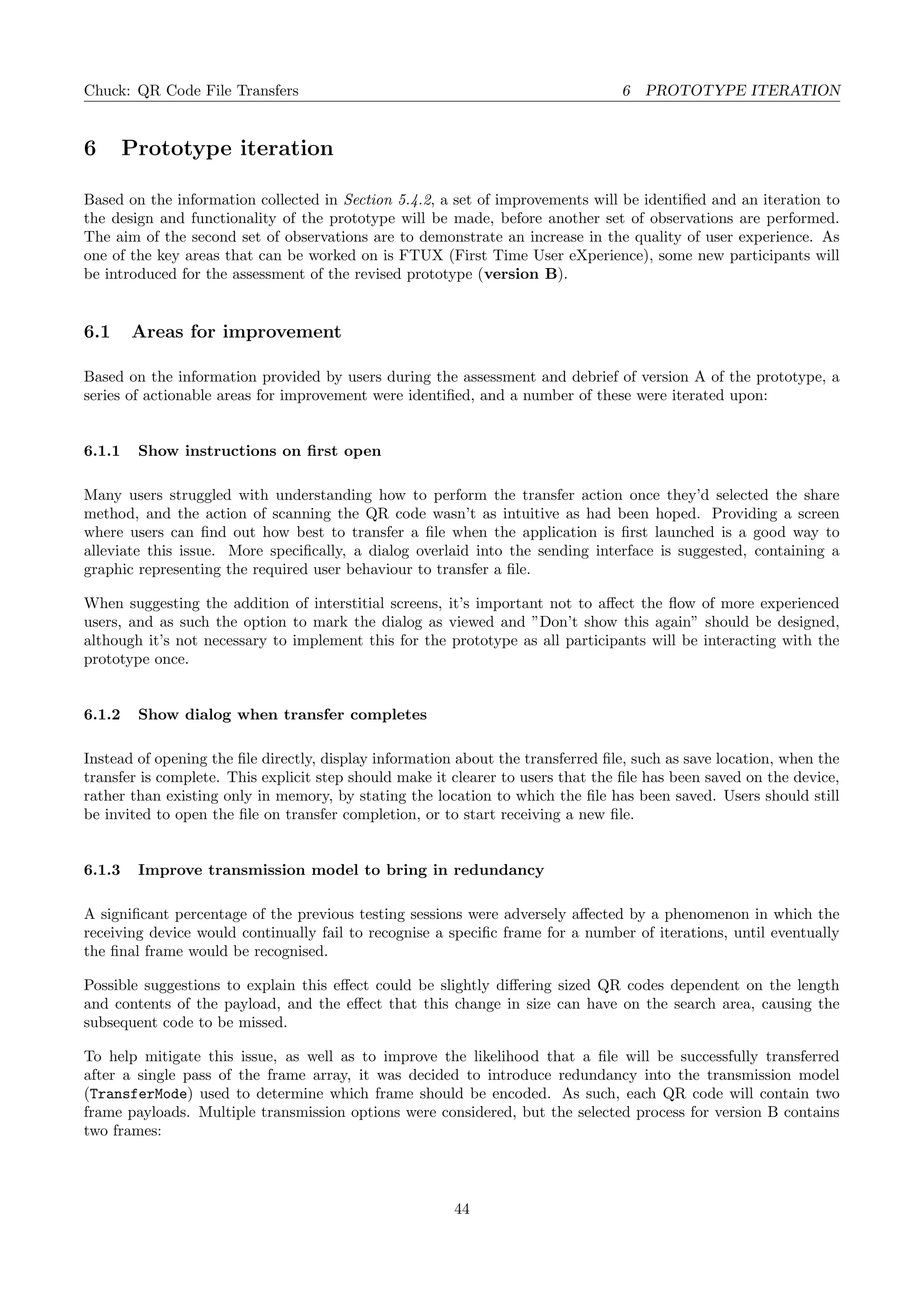 Chuck: QR Code File Transfers 6 PROTOTYPE ITERATION
6 Prototype iteration
Based on the information collected in Section 5.4.2, a set of improvements will be identiﬁed and an iteration to
the design and functionality of the prototype will be made, before another set of observations are performed.
The aim of the second set of observations are to demonstrate an increase in the quality of user experience. As
one of the key areas that can be worked on is FTUX (First Time User eXperience), some new participants will
be introduced for the assessment of the revised prototype (version B).
6.1 Areas for improvement
Based on the information provided by users during the assessment and debrief of version A of the prototype, a
series of actionable areas for improvement were identiﬁed, and a number of these were iterated upon:
6.1.1 Show instructions on ﬁrst open
Many users struggled with understanding how to perform the transfer action once they’d selected the share
method, and the action of scanning the QR code wasn’t as intuitive as had been hoped. Providing a screen
where users can ﬁnd out how best to transfer a ﬁle when the application is ﬁrst launched is a good way to
alleviate this issue. More speciﬁcally, a dialog overlaid into the sending interface is suggested, containing a
graphic representing the required user behaviour to transfer a ﬁle.
When suggesting the addition of interstitial screens, it’s important not to aﬀect the ﬂow of more experienced
users, and as such the option to mark the dialog as viewed and ”Don’t show this again” should be designed,
although it’s not necessary to implement this for the prototype as all participants will be interacting with the
prototype once.
6.1.2 Show dialog when transfer completes
Instead of opening the ﬁle directly, display information about the transferred ﬁle, such as save location, when the
transfer is complete. This explicit step should make it clearer to users that the ﬁle has been saved on the device,
rather than existing only in memory, by stating the location to which the ﬁle has been saved. Users should still
be invited to open the ﬁle on transfer completion, or to start receiving a new ﬁle.
6.1.3 Improve transmission model to bring in redundancy
A signiﬁcant percentage of the previous testing sessions were adversely aﬀected by a phenomenon in which the
receiving device would continually fail to recognise a speciﬁc frame for a number of iterations, until eventually
the ﬁnal frame would be recognised.
Possible suggestions to explain this eﬀect could be slightly diﬀering sized QR codes dependent on the length
and contents of the payload, and the eﬀect that this change in size can have on the search area, causing the
subsequent code to be missed.
To help mitigate this issue, as well as to improve the likelihood that a ﬁle will be successfully transferred
after a single pass of the frame array, it was decided to introduce redundancy into the transmission model
(TransferMode) used to determine which frame should be encoded. As such, each QR code will contain two
frame payloads. Multiple transmission options were considered, but the selected process for version B contains
two frames:
44
 