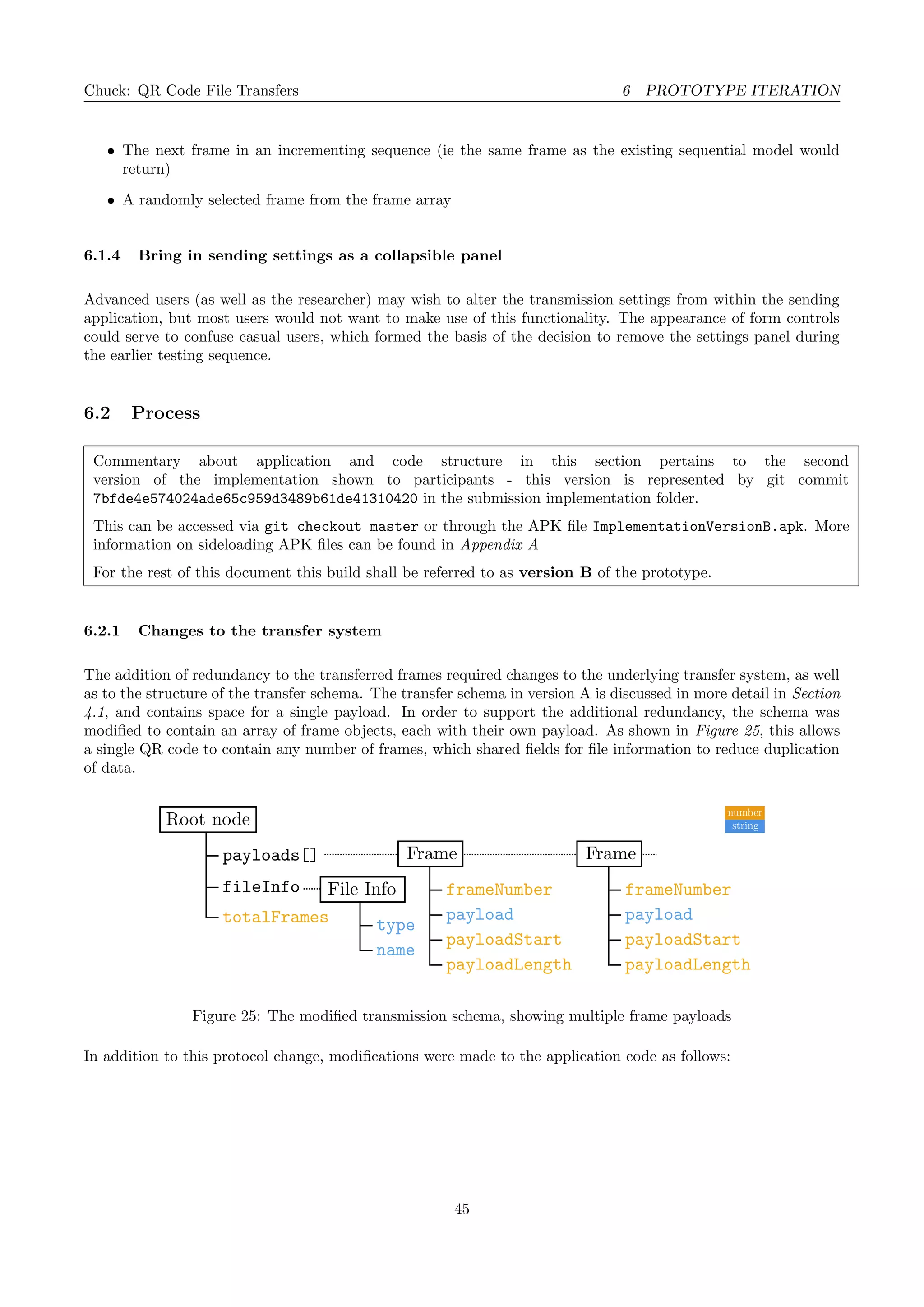 Chuck: QR Code File Transfers 6 PROTOTYPE ITERATION
• The next frame in an incrementing sequence (ie the same frame as the existing sequential model would
return)
• A randomly selected frame from the frame array
6.1.4 Bring in sending settings as a collapsible panel
Advanced users (as well as the researcher) may wish to alter the transmission settings from within the sending
application, but most users would not want to make use of this functionality. The appearance of form controls
could serve to confuse casual users, which formed the basis of the decision to remove the settings panel during
the earlier testing sequence.
6.2 Process
Commentary about application and code structure in this section pertains to the second
version of the implementation shown to participants - this version is represented by git commit
7bfde4e574024ade65c959d3489b61de41310420 in the submission implementation folder.
This can be accessed via git checkout master or through the APK ﬁle ImplementationVersionB.apk. More
information on sideloading APK ﬁles can be found in Appendix A
For the rest of this document this build shall be referred to as version B of the prototype.
6.2.1 Changes to the transfer system
The addition of redundancy to the transferred frames required changes to the underlying transfer system, as well
as to the structure of the transfer schema. The transfer schema in version A is discussed in more detail in Section
4.1, and contains space for a single payload. In order to support the additional redundancy, the schema was
modiﬁed to contain an array of frame objects, each with their own payload. As shown in Figure 25, this allows
a single QR code to contain any number of frames, which shared ﬁelds for ﬁle information to reduce duplication
of data.
Frame
payload
payloadStart
payloadLength
frameNumber
Frame
File Info
type
name
fileInfo
totalFrames
number
stringRoot node
payloads[]
payload
payloadStart
payloadLength
frameNumber
Figure 25: The modiﬁed transmission schema, showing multiple frame payloads
In addition to this protocol change, modiﬁcations were made to the application code as follows:
45
 