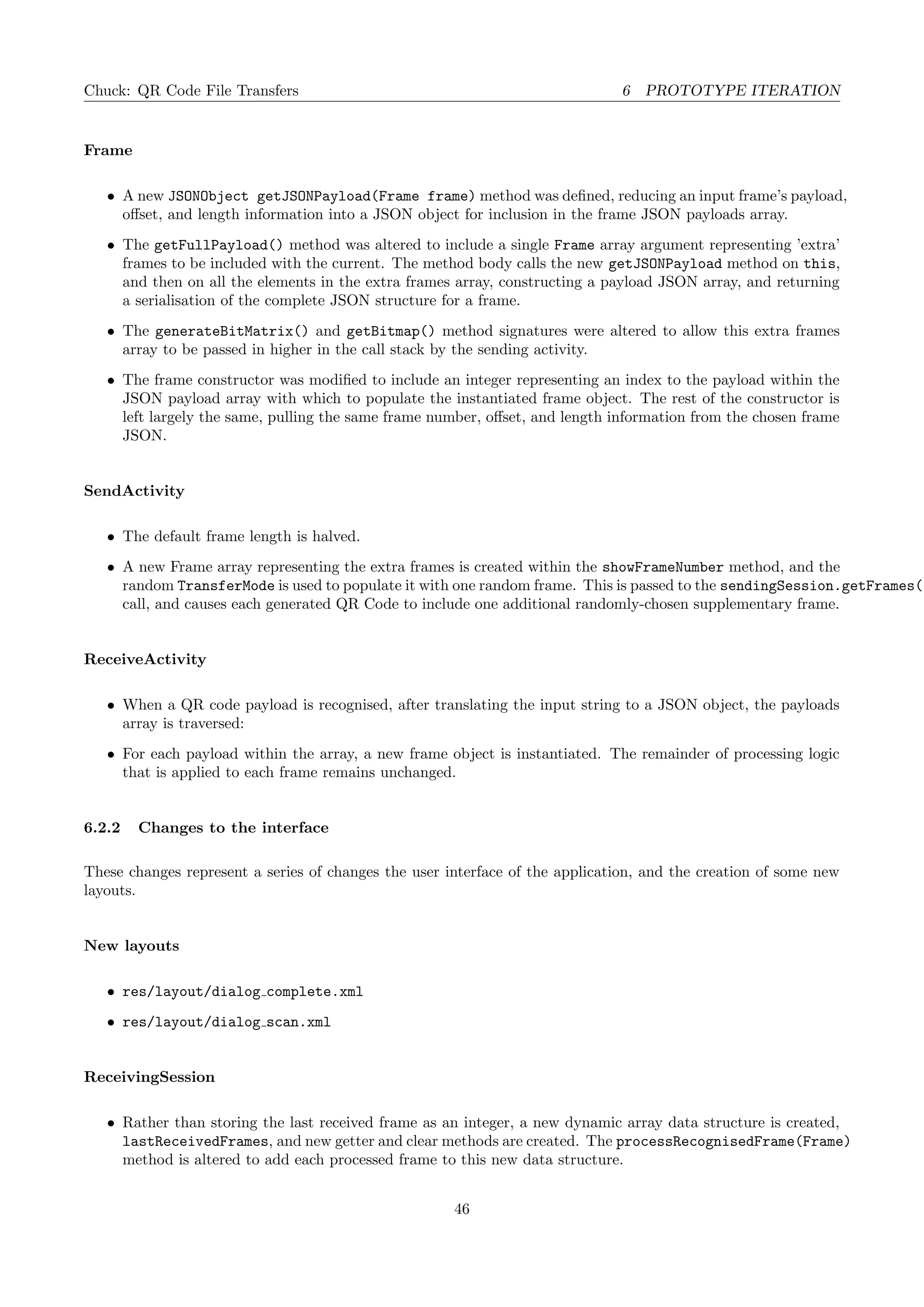 Chuck: QR Code File Transfers 6 PROTOTYPE ITERATION
Frame
• A new JSONObject getJSONPayload(Frame frame) method was deﬁned, reducing an input frame’s payload,
oﬀset, and length information into a JSON object for inclusion in the frame JSON payloads array.
• The getFullPayload() method was altered to include a single Frame array argument representing ’extra’
frames to be included with the current. The method body calls the new getJSONPayload method on this,
and then on all the elements in the extra frames array, constructing a payload JSON array, and returning
a serialisation of the complete JSON structure for a frame.
• The generateBitMatrix() and getBitmap() method signatures were altered to allow this extra frames
array to be passed in higher in the call stack by the sending activity.
• The frame constructor was modiﬁed to include an integer representing an index to the payload within the
JSON payload array with which to populate the instantiated frame object. The rest of the constructor is
left largely the same, pulling the same frame number, oﬀset, and length information from the chosen frame
JSON.
SendActivity
• The default frame length is halved.
• A new Frame array representing the extra frames is created within the showFrameNumber method, and the
random TransferMode is used to populate it with one random frame. This is passed to the sendingSession.getFrames()
call, and causes each generated QR Code to include one additional randomly-chosen supplementary frame.
ReceiveActivity
• When a QR code payload is recognised, after translating the input string to a JSON object, the payloads
array is traversed:
• For each payload within the array, a new frame object is instantiated. The remainder of processing logic
that is applied to each frame remains unchanged.
6.2.2 Changes to the interface
These changes represent a series of changes the user interface of the application, and the creation of some new
layouts.
New layouts
• res/layout/dialog complete.xml
• res/layout/dialog scan.xml
ReceivingSession
• Rather than storing the last received frame as an integer, a new dynamic array data structure is created,
lastReceivedFrames, and new getter and clear methods are created. The processRecognisedFrame(Frame)
method is altered to add each processed frame to this new data structure.
46
 