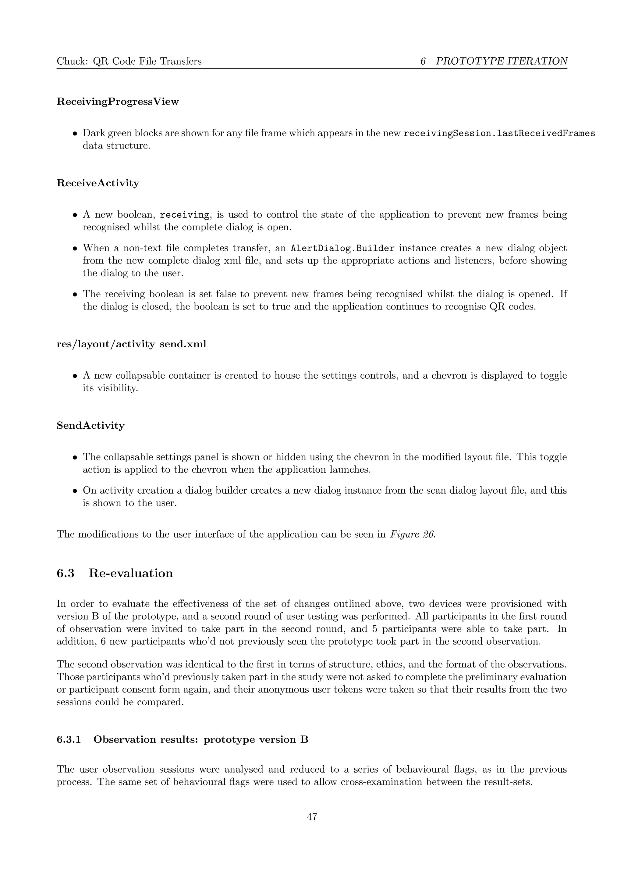 Chuck: QR Code File Transfers 6 PROTOTYPE ITERATION
ReceivingProgressView
• Dark green blocks are shown for any ﬁle frame which appears in the new receivingSession.lastReceivedFrames
data structure.
ReceiveActivity
• A new boolean, receiving, is used to control the state of the application to prevent new frames being
recognised whilst the complete dialog is open.
• When a non-text ﬁle completes transfer, an AlertDialog.Builder instance creates a new dialog object
from the new complete dialog xml ﬁle, and sets up the appropriate actions and listeners, before showing
the dialog to the user.
• The receiving boolean is set false to prevent new frames being recognised whilst the dialog is opened. If
the dialog is closed, the boolean is set to true and the application continues to recognise QR codes.
res/layout/activity send.xml
• A new collapsable container is created to house the settings controls, and a chevron is displayed to toggle
its visibility.
SendActivity
• The collapsable settings panel is shown or hidden using the chevron in the modiﬁed layout ﬁle. This toggle
action is applied to the chevron when the application launches.
• On activity creation a dialog builder creates a new dialog instance from the scan dialog layout ﬁle, and this
is shown to the user.
The modiﬁcations to the user interface of the application can be seen in Figure 26.
6.3 Re-evaluation
In order to evaluate the eﬀectiveness of the set of changes outlined above, two devices were provisioned with
version B of the prototype, and a second round of user testing was performed. All participants in the ﬁrst round
of observation were invited to take part in the second round, and 5 participants were able to take part. In
addition, 6 new participants who’d not previously seen the prototype took part in the second observation.
The second observation was identical to the ﬁrst in terms of structure, ethics, and the format of the observations.
Those participants who’d previously taken part in the study were not asked to complete the preliminary evaluation
or participant consent form again, and their anonymous user tokens were taken so that their results from the two
sessions could be compared.
6.3.1 Observation results: prototype version B
The user observation sessions were analysed and reduced to a series of behavioural ﬂags, as in the previous
process. The same set of behavioural ﬂags were used to allow cross-examination between the result-sets.
47
 