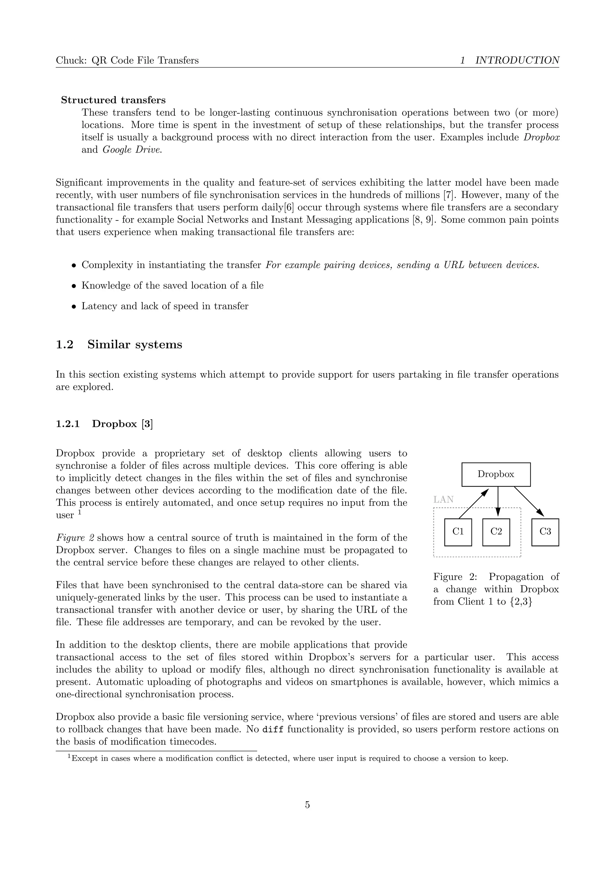 Chuck: QR Code File Transfers 1 INTRODUCTION
Structured transfers
These transfers tend to be longer-lasting continuous synchronisation operations between two (or more)
locations. More time is spent in the investment of setup of these relationships, but the transfer process
itself is usually a background process with no direct interaction from the user. Examples include Dropbox
and Google Drive.
Signiﬁcant improvements in the quality and feature-set of services exhibiting the latter model have been made
recently, with user numbers of ﬁle synchronisation services in the hundreds of millions [7]. However, many of the
transactional ﬁle transfers that users perform daily[6] occur through systems where ﬁle transfers are a secondary
functionality - for example Social Networks and Instant Messaging applications [8, 9]. Some common pain points
that users experience when making transactional ﬁle transfers are:
• Complexity in instantiating the transfer For example pairing devices, sending a URL between devices.
• Knowledge of the saved location of a ﬁle
• Latency and lack of speed in transfer
1.2 Similar systems
In this section existing systems which attempt to provide support for users partaking in ﬁle transfer operations
are explored.
1.2.1 Dropbox [3]
Dropbox
LAN
C1 C2 C3
Figure 2: Propagation of
a change within Dropbox
from Client 1 to {2,3}
Dropbox provide a proprietary set of desktop clients allowing users to
synchronise a folder of ﬁles across multiple devices. This core oﬀering is able
to implicitly detect changes in the ﬁles within the set of ﬁles and synchronise
changes between other devices according to the modiﬁcation date of the ﬁle.
This process is entirely automated, and once setup requires no input from the
user 1
Figure 2 shows how a central source of truth is maintained in the form of the
Dropbox server. Changes to ﬁles on a single machine must be propagated to
the central service before these changes are relayed to other clients.
Files that have been synchronised to the central data-store can be shared via
uniquely-generated links by the user. This process can be used to instantiate a
transactional transfer with another device or user, by sharing the URL of the
ﬁle. These ﬁle addresses are temporary, and can be revoked by the user.
In addition to the desktop clients, there are mobile applications that provide
transactional access to the set of ﬁles stored within Dropbox’s servers for a particular user. This access
includes the ability to upload or modify ﬁles, although no direct synchronisation functionality is available at
present. Automatic uploading of photographs and videos on smartphones is available, however, which mimics a
one-directional synchronisation process.
Dropbox also provide a basic ﬁle versioning service, where ‘previous versions’ of ﬁles are stored and users are able
to rollback changes that have been made. No diff functionality is provided, so users perform restore actions on
the basis of modiﬁcation timecodes.
1Except in cases where a modiﬁcation conﬂict is detected, where user input is required to choose a version to keep.
5
 
