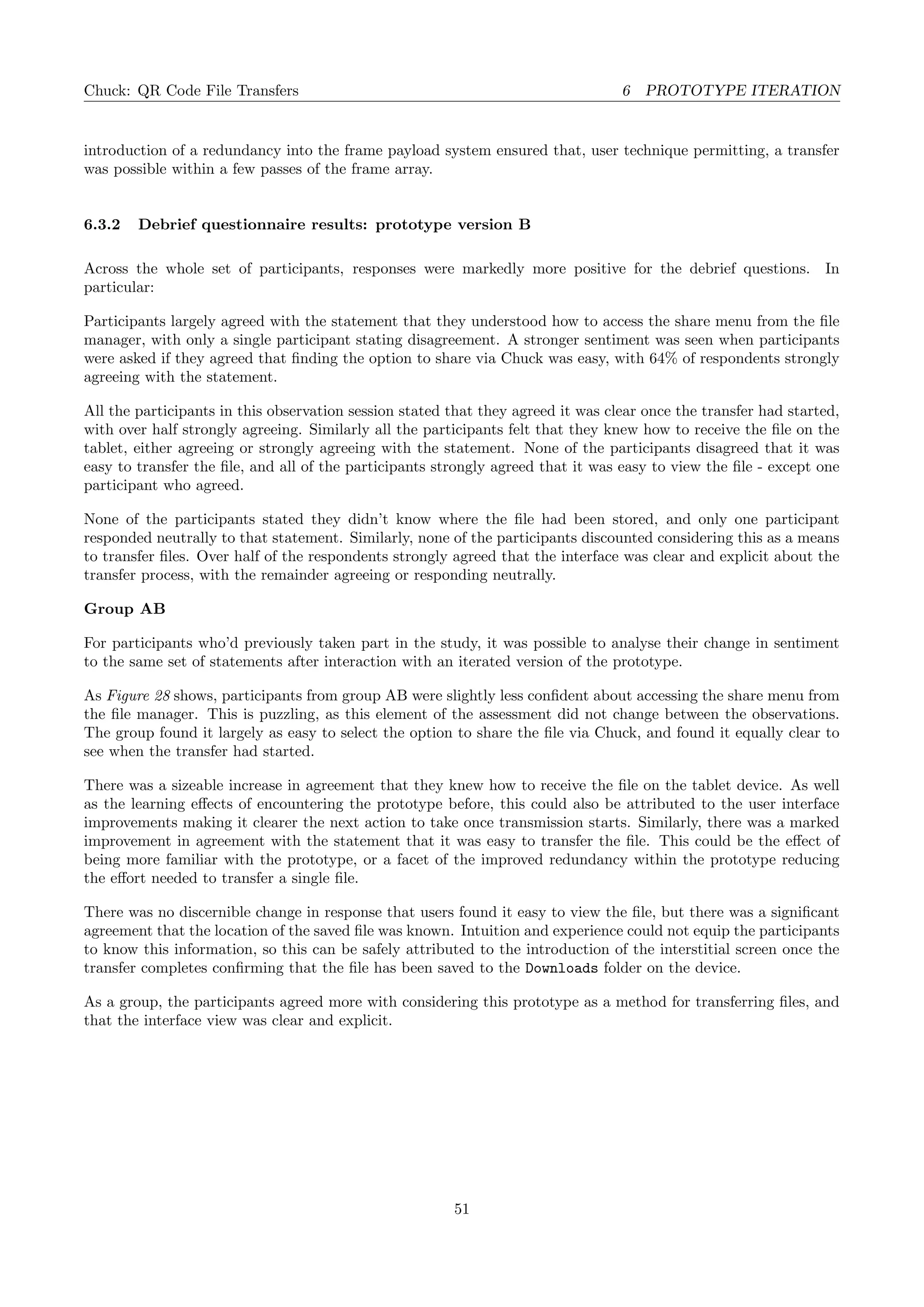 Chuck: QR Code File Transfers 6 PROTOTYPE ITERATION
introduction of a redundancy into the frame payload system ensured that, user technique permitting, a transfer
was possible within a few passes of the frame array.
6.3.2 Debrief questionnaire results: prototype version B
Across the whole set of participants, responses were markedly more positive for the debrief questions. In
particular:
Participants largely agreed with the statement that they understood how to access the share menu from the ﬁle
manager, with only a single participant stating disagreement. A stronger sentiment was seen when participants
were asked if they agreed that ﬁnding the option to share via Chuck was easy, with 64% of respondents strongly
agreeing with the statement.
All the participants in this observation session stated that they agreed it was clear once the transfer had started,
with over half strongly agreeing. Similarly all the participants felt that they knew how to receive the ﬁle on the
tablet, either agreeing or strongly agreeing with the statement. None of the participants disagreed that it was
easy to transfer the ﬁle, and all of the participants strongly agreed that it was easy to view the ﬁle - except one
participant who agreed.
None of the participants stated they didn’t know where the ﬁle had been stored, and only one participant
responded neutrally to that statement. Similarly, none of the participants discounted considering this as a means
to transfer ﬁles. Over half of the respondents strongly agreed that the interface was clear and explicit about the
transfer process, with the remainder agreeing or responding neutrally.
Group AB
For participants who’d previously taken part in the study, it was possible to analyse their change in sentiment
to the same set of statements after interaction with an iterated version of the prototype.
As Figure 28 shows, participants from group AB were slightly less conﬁdent about accessing the share menu from
the ﬁle manager. This is puzzling, as this element of the assessment did not change between the observations.
The group found it largely as easy to select the option to share the ﬁle via Chuck, and found it equally clear to
see when the transfer had started.
There was a sizeable increase in agreement that they knew how to receive the ﬁle on the tablet device. As well
as the learning eﬀects of encountering the prototype before, this could also be attributed to the user interface
improvements making it clearer the next action to take once transmission starts. Similarly, there was a marked
improvement in agreement with the statement that it was easy to transfer the ﬁle. This could be the eﬀect of
being more familiar with the prototype, or a facet of the improved redundancy within the prototype reducing
the eﬀort needed to transfer a single ﬁle.
There was no discernible change in response that users found it easy to view the ﬁle, but there was a signiﬁcant
agreement that the location of the saved ﬁle was known. Intuition and experience could not equip the participants
to know this information, so this can be safely attributed to the introduction of the interstitial screen once the
transfer completes conﬁrming that the ﬁle has been saved to the Downloads folder on the device.
As a group, the participants agreed more with considering this prototype as a method for transferring ﬁles, and
that the interface view was clear and explicit.
51
 