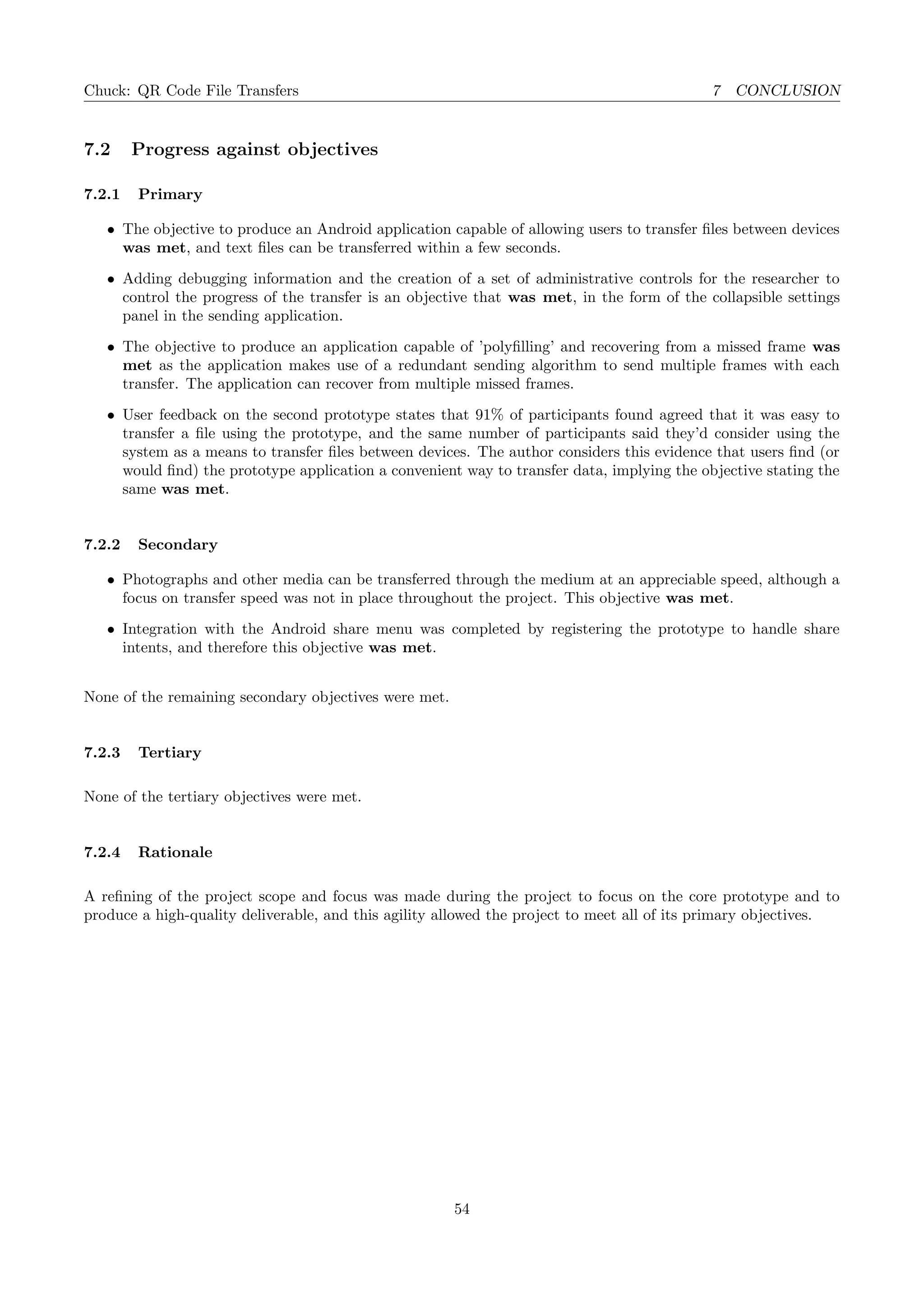 Chuck: QR Code File Transfers 7 CONCLUSION
7.2 Progress against objectives
7.2.1 Primary
• The objective to produce an Android application capable of allowing users to transfer ﬁles between devices
was met, and text ﬁles can be transferred within a few seconds.
• Adding debugging information and the creation of a set of administrative controls for the researcher to
control the progress of the transfer is an objective that was met, in the form of the collapsible settings
panel in the sending application.
• The objective to produce an application capable of ’polyﬁlling’ and recovering from a missed frame was
met as the application makes use of a redundant sending algorithm to send multiple frames with each
transfer. The application can recover from multiple missed frames.
• User feedback on the second prototype states that 91% of participants found agreed that it was easy to
transfer a ﬁle using the prototype, and the same number of participants said they’d consider using the
system as a means to transfer ﬁles between devices. The author considers this evidence that users ﬁnd (or
would ﬁnd) the prototype application a convenient way to transfer data, implying the objective stating the
same was met.
7.2.2 Secondary
• Photographs and other media can be transferred through the medium at an appreciable speed, although a
focus on transfer speed was not in place throughout the project. This objective was met.
• Integration with the Android share menu was completed by registering the prototype to handle share
intents, and therefore this objective was met.
None of the remaining secondary objectives were met.
7.2.3 Tertiary
None of the tertiary objectives were met.
7.2.4 Rationale
A reﬁning of the project scope and focus was made during the project to focus on the core prototype and to
produce a high-quality deliverable, and this agility allowed the project to meet all of its primary objectives.
54
 