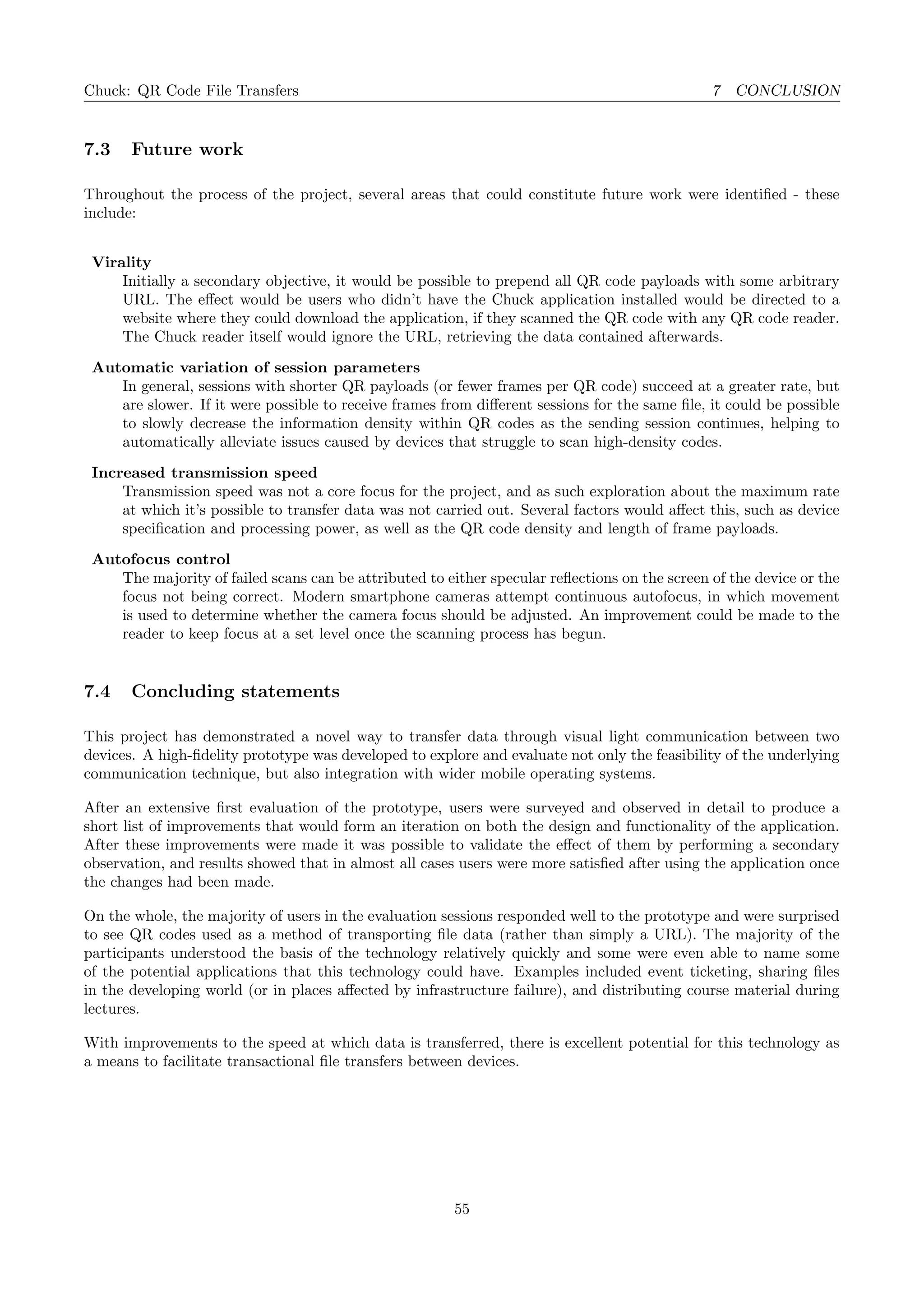Chuck: QR Code File Transfers 7 CONCLUSION
7.3 Future work
Throughout the process of the project, several areas that could constitute future work were identiﬁed - these
include:
Virality
Initially a secondary objective, it would be possible to prepend all QR code payloads with some arbitrary
URL. The eﬀect would be users who didn’t have the Chuck application installed would be directed to a
website where they could download the application, if they scanned the QR code with any QR code reader.
The Chuck reader itself would ignore the URL, retrieving the data contained afterwards.
Automatic variation of session parameters
In general, sessions with shorter QR payloads (or fewer frames per QR code) succeed at a greater rate, but
are slower. If it were possible to receive frames from diﬀerent sessions for the same ﬁle, it could be possible
to slowly decrease the information density within QR codes as the sending session continues, helping to
automatically alleviate issues caused by devices that struggle to scan high-density codes.
Increased transmission speed
Transmission speed was not a core focus for the project, and as such exploration about the maximum rate
at which it’s possible to transfer data was not carried out. Several factors would aﬀect this, such as device
speciﬁcation and processing power, as well as the QR code density and length of frame payloads.
Autofocus control
The majority of failed scans can be attributed to either specular reﬂections on the screen of the device or the
focus not being correct. Modern smartphone cameras attempt continuous autofocus, in which movement
is used to determine whether the camera focus should be adjusted. An improvement could be made to the
reader to keep focus at a set level once the scanning process has begun.
7.4 Concluding statements
This project has demonstrated a novel way to transfer data through visual light communication between two
devices. A high-ﬁdelity prototype was developed to explore and evaluate not only the feasibility of the underlying
communication technique, but also integration with wider mobile operating systems.
After an extensive ﬁrst evaluation of the prototype, users were surveyed and observed in detail to produce a
short list of improvements that would form an iteration on both the design and functionality of the application.
After these improvements were made it was possible to validate the eﬀect of them by performing a secondary
observation, and results showed that in almost all cases users were more satisﬁed after using the application once
the changes had been made.
On the whole, the majority of users in the evaluation sessions responded well to the prototype and were surprised
to see QR codes used as a method of transporting ﬁle data (rather than simply a URL). The majority of the
participants understood the basis of the technology relatively quickly and some were even able to name some
of the potential applications that this technology could have. Examples included event ticketing, sharing ﬁles
in the developing world (or in places aﬀected by infrastructure failure), and distributing course material during
lectures.
With improvements to the speed at which data is transferred, there is excellent potential for this technology as
a means to facilitate transactional ﬁle transfers between devices.
55
 
